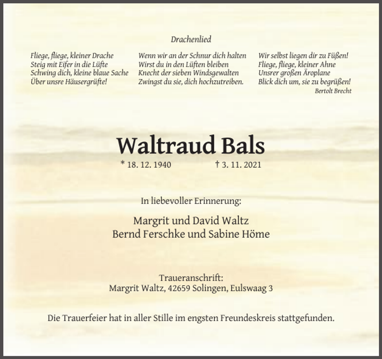 <p>Drachenlied<br />Fliege, fliege, kleiner Drache<br />Steig mit Eifer in die Lüfte<br />Schwing dich, kleine blaue Sache<br />Über unsre Häusergrüfte!</p><p>Wenn wir an der Schnur dich halten<br />Wirst du in den Lüften bleiben<br />Knecht der sieben Windsgewalten<br />Zwingst du sie, dich hochzutreiben.</p><p>Wir selbst liegen dir zu Füßen!<br />Fliege, fliege, kleiner Ahne<br />Unsrer großen Äroplane<br />Blick dich um, sie zu begrüßen!<br />Bertolt Brecht</p><p>Waltraud Bals<br />* 18. 12. 1940</p><p>† 3. 11. 2021</p><p>In liebevoller Erinnerung:</p><p>Margrit und David Waltz<br />Bernd Ferschke und Sabine Höme</p><p>Traueranschrift:<br />Margrit Waltz, 42659 Solingen, Eulswaag 3</p><p>Die Trauerfeier hat in aller Stille im engsten Freundeskreis stattgefunden.</p>