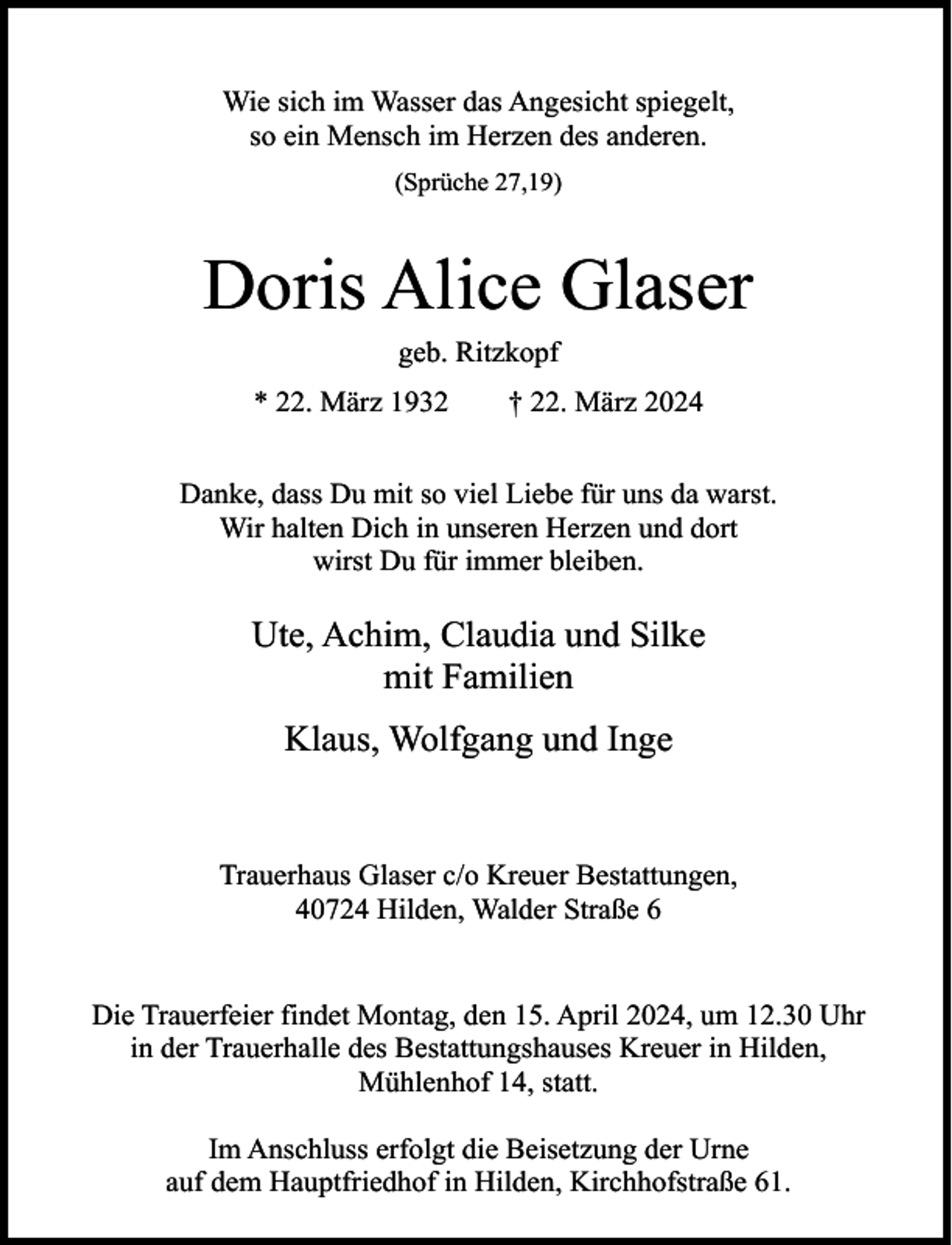 <p>Wie sich im Wasser das Angesicht spiegelt,<br />so ein Mensch im Herzen des anderen.<br />(Sprüche 27,19)</p><p>Doris Alice Glaser<br />geb. Ritzkopf</p><p>* 22. März 1932</p><p>† 22. März 2024</p><p>Danke, dass Du mit so viel Liebe für uns da warst.<br />Wir halten Dich in unseren Herzen und dort<br />wirst Du für immer bleiben.</p><p>Ute, Achim, Claudia und Silke<br />mit Familien<br />Klaus, Wolfgang und Inge</p><p>Trauerhaus Glaser c/o Kreuer Bestattungen,<br />40724 Hilden, Walder Straße 6<br />Die Trauerfeier findet Montag, den 15. April 2024, um 12.30 Uhr<br />in der Trauerhalle des Bestattungshauses Kreuer in Hilden,<br />Mühlenhof 14, statt.<br />Im Anschluss erfolgt die Beisetzung der Urne<br />auf dem Hauptfriedhof in Hilden, Kirchhofstraße 61.</p>