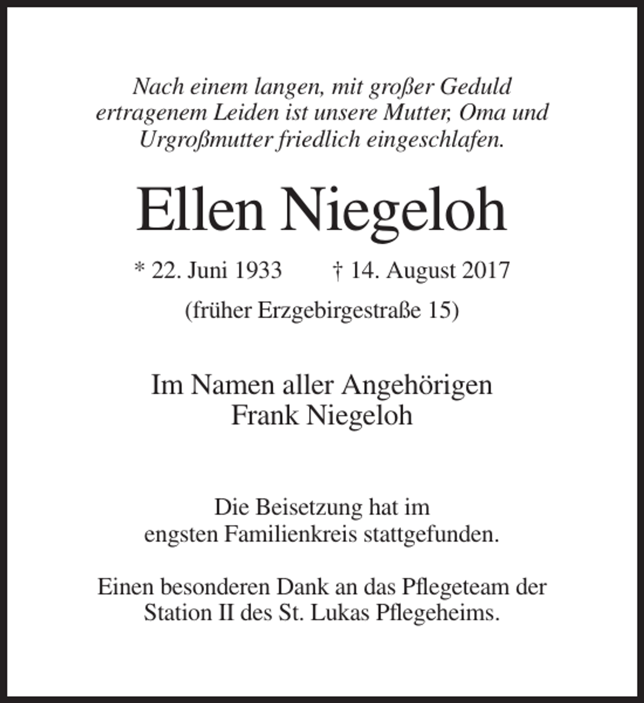 <p>Nach einem langen, mit großer Geduld<br />ertragenem Leiden ist unsere Mutter, Oma und<br />Urgroßmutter friedlich eingeschlafen.</p><p>Ellen Niegeloh<br />* 22. Juni 1933</p><p>† 14. August 2017</p><p>(früher Erzgebirgestraße 15)</p><p>Im Namen aller Angehörigen<br />Frank Niegeloh<br />Die Beisetzung hat im<br />engsten Familienkreis stattgefunden.<br />Einen besonderen Dank an das Pflegeteam der<br />Station II des St. Lukas Pflegeheims.</p>