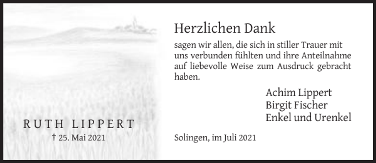<p>Herzlichen Dank<br />sagen wir allen, die sich in stiller Trauer mit<br />uns verbunden fühlten und ihre Anteilnahme<br />auf liebevolle Weise zum Ausdruck gebracht<br />haben.</p><p>Achim Lippert<br />Birgit Fischer<br />Enkel und Urenkel</p><p>RUTH LIPPERT<br />† 25. Mai 2021</p><p>Solingen, im Juli 2021</p>