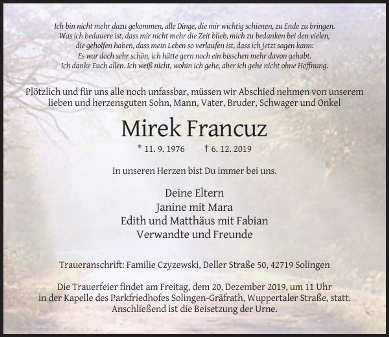<p>Ich bin nicht mehr dazu gekommen, alle Dinge, die mir wichtig schienen, zu Ende zu bringen.<br />Was ich bedauere ist, dass mir nicht mehr die Zeit blieb, mich zu bedanken bei den vielen,<br />die geholfen haben, dass mein Leben so verlaufen ist, dass ich jetzt sagen kann:<br />Es war doch sehr schön, ich hätte gern noch ein bisschen mehr davon gehabt.<br />Ich danke Euch allen. Ich weiß nicht, wohin ich gehe, aber ich gehe nicht ohne Hoffnung.</p><p>Plötzlich und für uns alle noch unfassbar, müssen wir Abschied nehmen von unserem<br />lieben und herzensguten Sohn, Mann, Vater, Bruder, Schwager und Onkel</p><p>Mirek Francuz<br />* 11. 9. 1976</p><p>† 6. 12. 2019</p><p>In unseren Herzen bist Du immer bei uns.</p><p>Deine Eltern<br />Janine mit Mara<br />Edith und Matthäus mit Fabian<br />Verwandte und Freunde<br />Traueranschrift: Familie Czyzewski, Deller Straße 50, 42719 Solingen<br />Die Trauerfeier findet am Freitag, dem 20. Dezember 2019, um 11 Uhr<br />in der Kapelle des Parkfriedhofes Solingen-Gräfrath, Wuppertaler Straße, statt.<br />Anschließend ist die Beisetzung der Urne.</p>