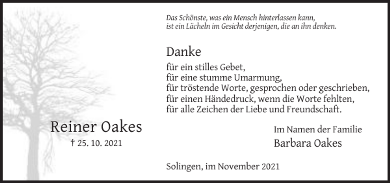 <p>Das Schönste, was ein Mensch hinterlassen kann,<br />ist ein Lächeln im Gesicht derjenigen, die an ihn denken.</p><p>Danke<br />für ein stilles Gebet,<br />für eine stumme Umarmung,<br />für tröstende Worte, gesprochen oder geschrieben,<br />für einen Händedruck, wenn die Worte fehlten,<br />für alle Zeichen der Liebe und Freundschaft.</p><p>Reiner Oakes<br />† 25. 10. 2021</p><p>Im Namen der Familie</p><p>Barbara Oakes<br />Solingen, im November 2021</p>