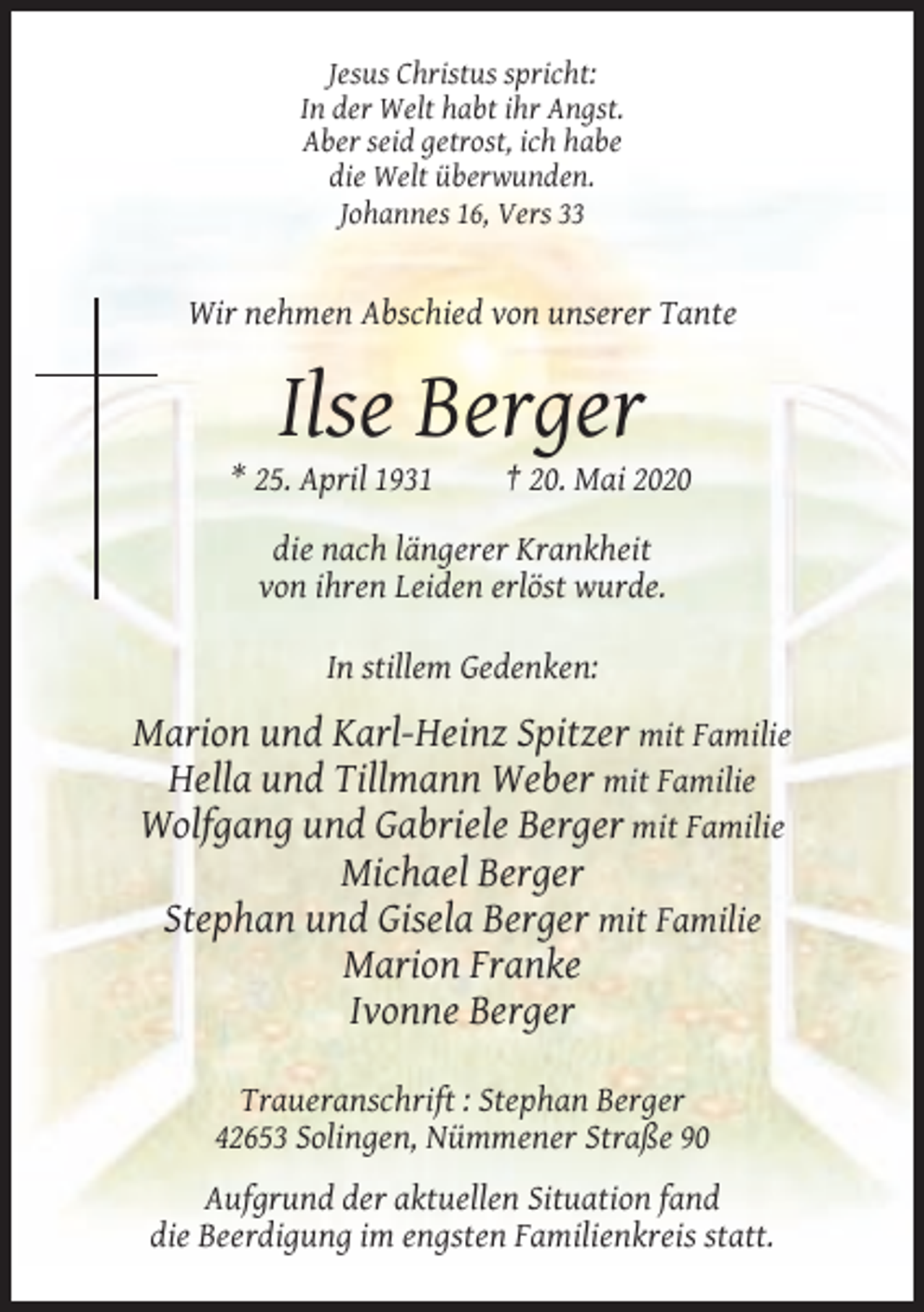<p>Jesus Christus spricht:<br />In der Welt habt ihr Angst.<br />Aber seid getrost, ich habe<br />die Welt überwunden.<br />Johannes 16, Vers 33</p><p>Wir nehmen Abschied von unserer Tante</p><p>Ilse Berger<br />* 25. April 1931</p><p>† 20. Mai 2020</p><p>die nach längerer Krankheit<br />von ihren Leiden erlöst wurde.<br />In stillem Gedenken:</p><p>Marion und Karl-Heinz Spitzer mit Familie<br />Hella und Tillmann Weber mit Familie<br />Wolfgang und Gabriele Berger mit Familie<br />Michael Berger<br />Stephan und Gisela Berger mit Familie<br />Marion Franke<br />Ivonne Berger<br />Traueranschrift : Stephan Berger<br />42653 Solingen, Nümmener Straße 90<br />Aufgrund der aktuellen Situation fand<br />die Beerdigung im engsten Familienkreis statt.</p>