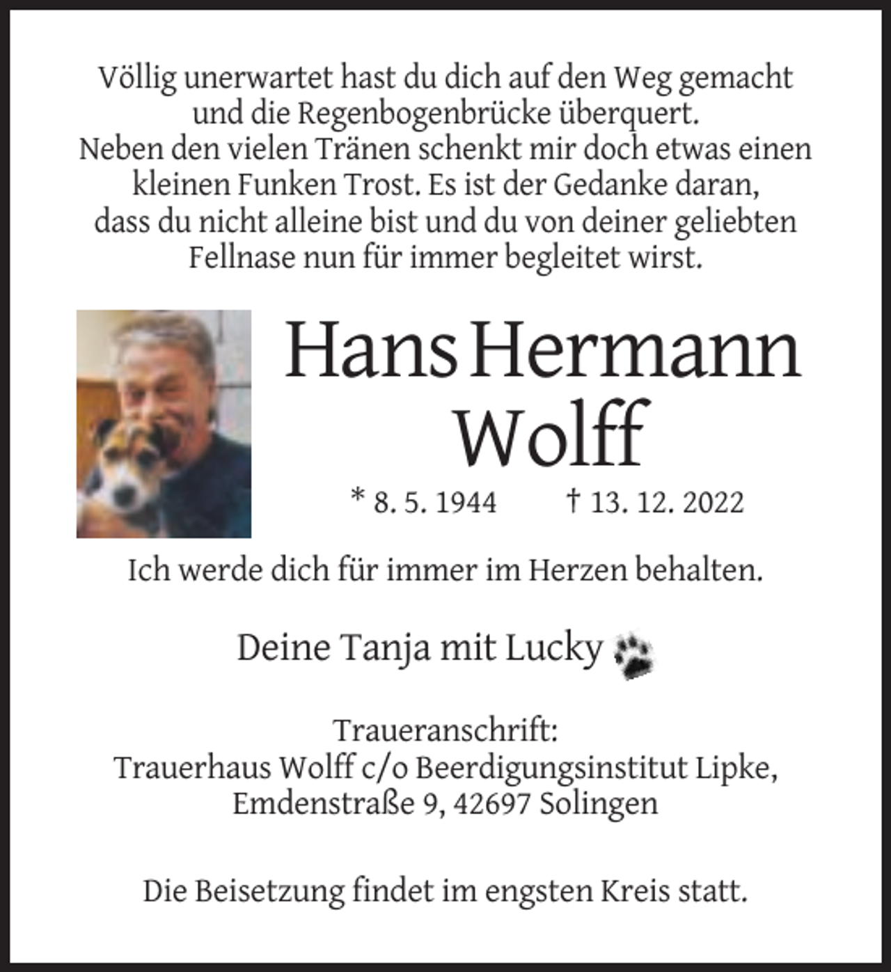 <p>Völlig unerwartet hast du dich auf den Weg gemacht<br />und die Regenbogenbrücke überquert.<br />Neben den vielen Tränen schenkt mir doch etwas einen<br />kleinen Funken Trost. Es ist der Gedanke daran,<br />dass du nicht alleine bist und du von deiner geliebten<br />Fellnase nun für immer begleitet wirst.</p><p>Hans Hermann<br />Wolff<br />* 8. 5. 1944</p><p>† 13. 12. 2022</p><p>Ich werde dich für immer im Herzen behalten.</p><p>Deine Tanja mit Lucky<br />Traueranschrift:<br />Trauerhaus Wolff c/o Beerdigungsinstitut Lipke,<br />Emdenstraße 9, 42697 Solingen<br />Die Beisetzung findet im engsten Kreis statt.</p>