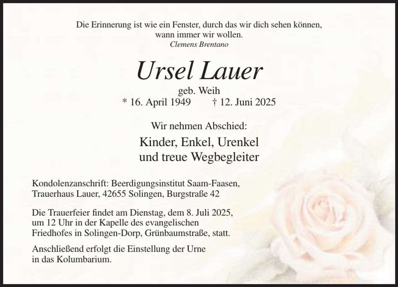 <p>Die Erinnerung ist wie ein Fenster, durch das wir dich sehen können,<br />wann immer wir wollen.<br />Clemens Brentano</p><p>Ursel Lauer<br />geb. Weih<br />* 16. April 1949<br />† 12. Juni 2025<br />Wir nehmen Abschied:</p><p>Kinder, Enkel, Urenkel<br />und treue Wegbegleiter<br />Kondolenzanschrift: Beerdigungsinstitut Saam-Faasen,<br />Trauerhaus Lauer, 42655 Solingen, Burgstraße 42<br />Die Trauerfeier findet am Dienstag, dem 8. Juli 2025,<br />um 12 Uhr in der Kapelle des evangelischen<br />Friedhofes in Solingen-Dorp, Grünbaumstraße, statt.<br />Anschließend erfolgt die Einstellung der Urne<br />in das Kolumbarium.</p>