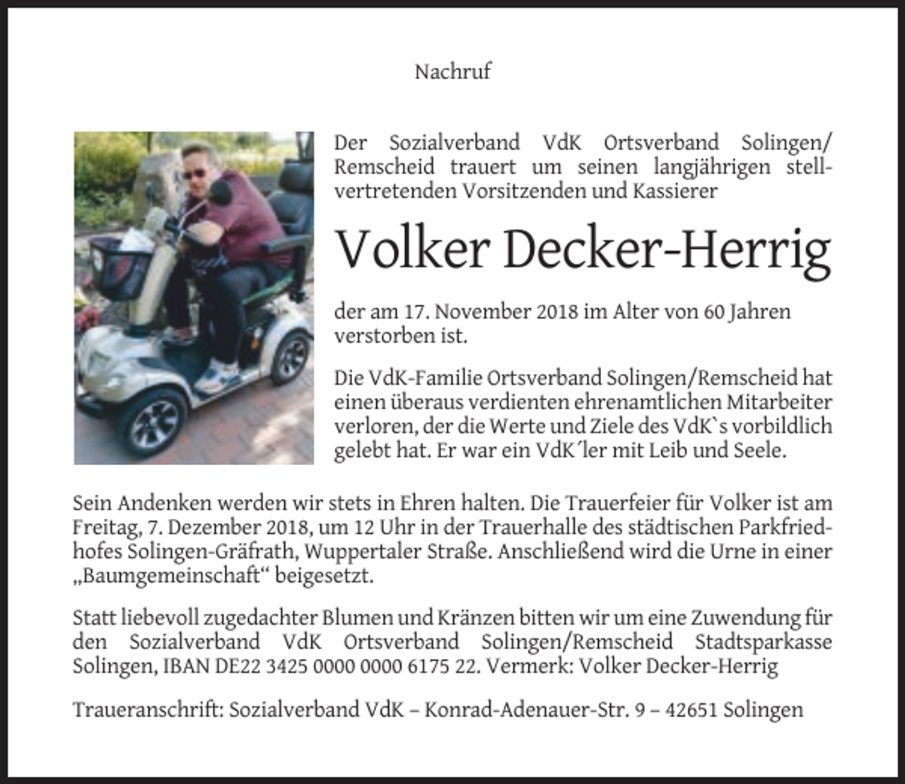 <p>Nachruf</p><p>Der Sozialverband VdK Ortsverband Solingen/<br />Remscheid trauert um seinen langjährigen stellvertretenden Vorsitzenden und Kassierer</p><p>Volker Decker-Herrig<br />der am 17. November 2018 im Alter von 60 Jahren<br />verstorben ist.<br />Die VdK-Familie Ortsverband Solingen/Remscheid hat<br />einen überaus verdienten ehrenamtlichen Mitarbeiter<br />verloren, der die Werte und Ziele des VdK`s vorbildlich<br />gelebt hat. Er war ein VdK´ler mit Leib und Seele.<br />Sein Andenken werden wir stets in Ehren halten. Die Trauerfeier für Volker ist am<br />Freitag, 7. Dezember 2018, um 12 Uhr in der Trauerhalle des städtischen Parkfriedhofes Solingen-Gräfrath, Wuppertaler Straße. Anschließend wird die Urne in einer<br />„Baumgemeinschaft“ beigesetzt.<br />Statt liebevoll zugedachter Blumen und Kränzen bitten wir um eine Zuwendung für<br />den Sozialverband VdK Ortsverband Solingen/Remscheid Stadtsparkasse<br />Solingen, IBAN DE22 3425 6175 22. Vermerk: Volker Decker-Herrig<br />Traueranschrift: Sozialverband VdK – Konrad-Adenauer-Str. 9 – 42651 Solingen</p>