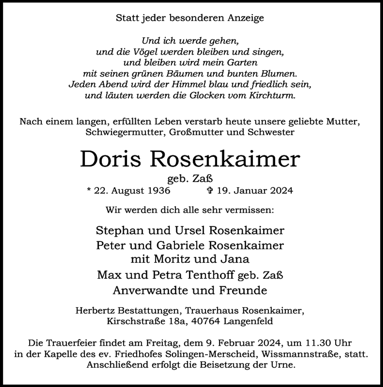 <p>Statt jeder besonderen Anzeige<br />Und ich werde gehen,<br />und die Vögel werden bleiben und singen,<br />und bleiben wird mein Garten<br />mit seinen grünen Bäumen und bunten Blumen.<br />Jeden Abend wird der Himmel blau und friedlich sein,<br />und läuten werden die Glocken vom Kirchturm.<br />Nach einem langen, erfüllten Leben verstarb heute unsere geliebte Mutter,<br />Schwiegermutter, Großmutter und Schwester</p><p>Doris Rosenkaimer<br />geb. Zaß</p><p>* 22. August 1936</p><p> 19. Januar 2024</p><p>Wir werden dich alle sehr vermissen:</p><p>Stephan und Ursel Rosenkaimer<br />Peter und Gabriele Rosenkaimer<br />mit Moritz und Jana<br />Max und Petra Tenthoff geb. Zaß<br />Anverwandte und Freunde<br />Herbertz Bestattungen, Trauerhaus Rosenkaimer,<br />Kirschstraße 18a, 40764 Langenfeld<br />Die Trauerfeier findet am Freitag, dem 9. Februar 2024, um 11.30 Uhr<br />in der Kapelle des ev. Friedhofes Solingen-Merscheid, Wissmannstraße, statt.<br />Anschließend erfolgt die Beisetzung der Urne.</p>