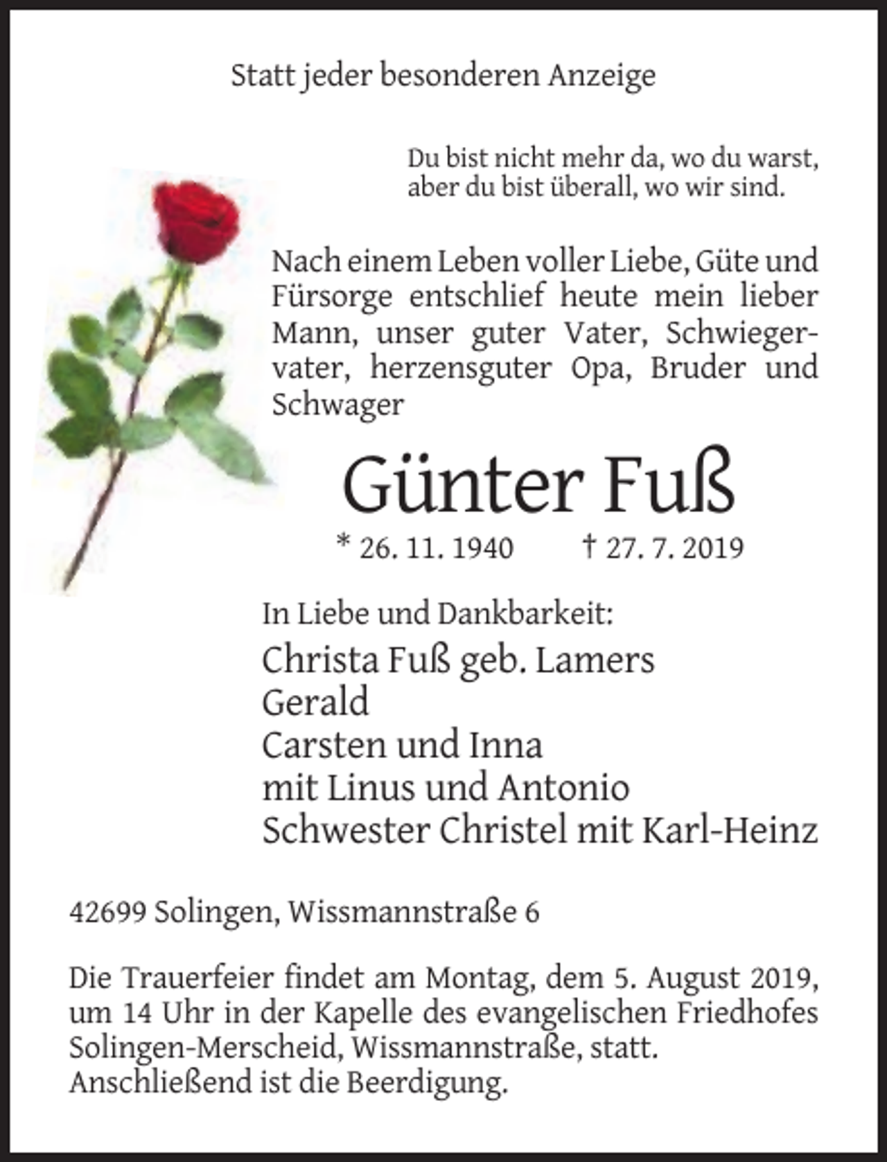<p>Statt jeder besonderen Anzeige<br />Du bist nicht mehr da, wo du warst,<br />aber du bist überall, wo wir sind.</p><p>Nach einem Leben voller Liebe, Güte und<br />Fürsorge entschlief heute mein lieber<br />Mann, unser guter Vater, Schwiegervater, herzensguter Opa, Bruder und<br />Schwager</p><p>Günter Fuß<br />* 26. 11. 1940</p><p>† 27. 7. 2019</p><p>In Liebe und Dankbarkeit:</p><p>Christa Fuß geb. Lamers<br />Gerald<br />Carsten und Inna<br />mit Linus und Antonio<br />Schwester Christel mit Karl-Heinz<br />42699 Solingen, Wissmannstraße 6<br />Die Trauerfeier findet am Montag, dem 5. August 2019,<br />um 14 Uhr in der Kapelle des evangelischen Friedhofes<br />Solingen-Merscheid, Wissmannstraße, statt.<br />Anschließend ist die Beerdigung.</p>