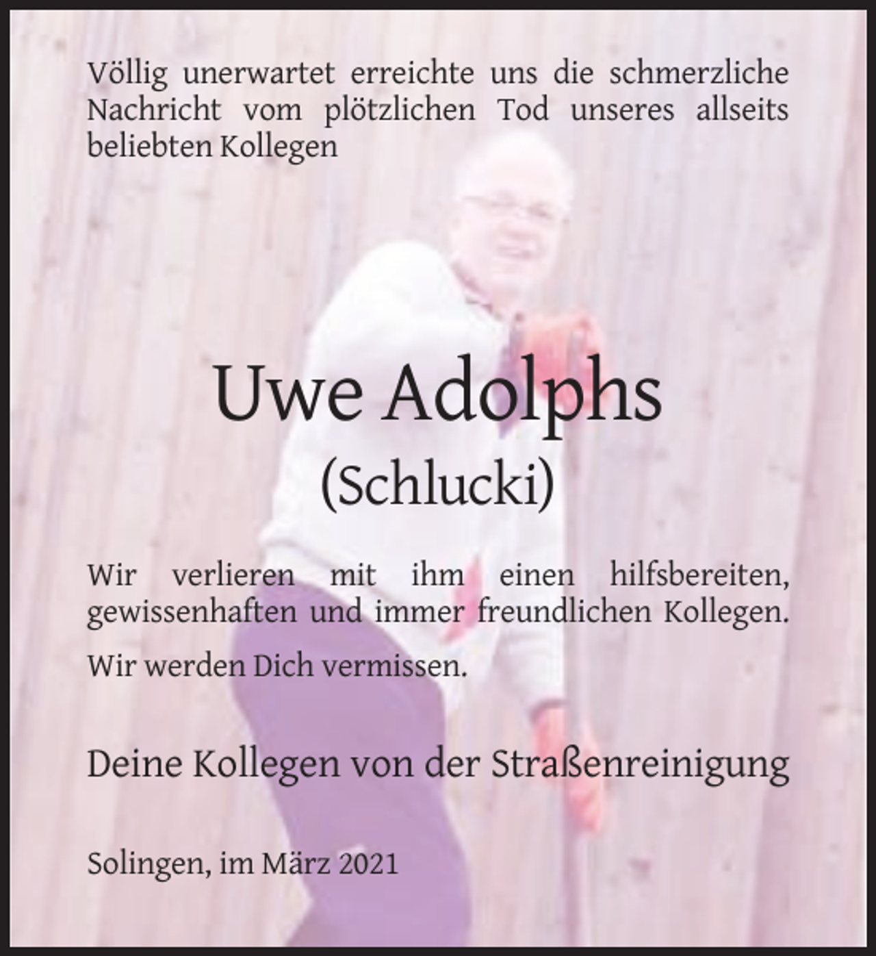 <p>Völlig unerwartet erreichte uns die schmerzliche<br />Nachricht vom plötzlichen Tod unseres allseits<br />beliebten Kollegen</p><p>Uwe Adolphs<br />(Schlucki)<br />Wir verlieren mit ihm einen hilfsbereiten,<br />gewissenhaften und immer freundlichen Kollegen.<br />Wir werden Dich vermissen.</p><p>Deine Kollegen von der Straßenreinigung<br />Solingen, im März 2021</p>