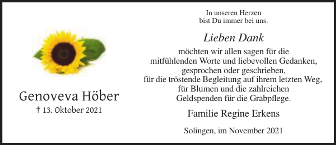 <p>In unseren Herzen<br />bist Du immer bei uns.</p><p>Lieben Dank</p><p>Genoveva Höber</p><p>möchten wir allen sagen für die<br />mitfühlenden Worte und liebevollen Gedanken,<br />gesprochen oder geschrieben,<br />für die tröstende Begleitung auf ihrem letzten Weg,<br />für Blumen und die zahlreichen<br />Geldspenden für die Grabpflege.</p><p>† 13. Oktober 2021</p><p>Familie Regine Erkens<br />Solingen, im November 2021</p>