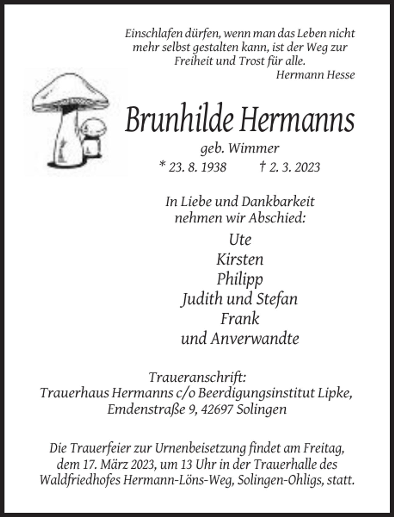 <p>Einschlafen dürfen, wenn man das Leben nicht<br />mehr selbst gestalten kann, ist der Weg zur<br />Freiheit und Trost für alle.<br />Hermann Hesse</p><p>Brunhilde Hermanns<br />geb. Wimmer<br />* 23. 8. 1938<br />† 2. 3. 2023<br />In Liebe und Dankbarkeit<br />nehmen wir Abschied:</p><p>Ute<br />Kirsten<br />Philipp<br />Judith und Stefan<br />Frank<br />und Anverwandte<br />Traueranschrift:<br />Trauerhaus Hermanns c/o Beerdigungsinstitut Lipke,<br />Emdenstraße 9, 42697 Solingen<br />Die Trauerfeier zur Urnenbeisetzung findet am Freitag,<br />dem 17. März 2023, um 13 Uhr in der Trauerhalle des<br />Waldfriedhofes Hermann-Löns-Weg, Solingen-Ohligs, statt.</p>