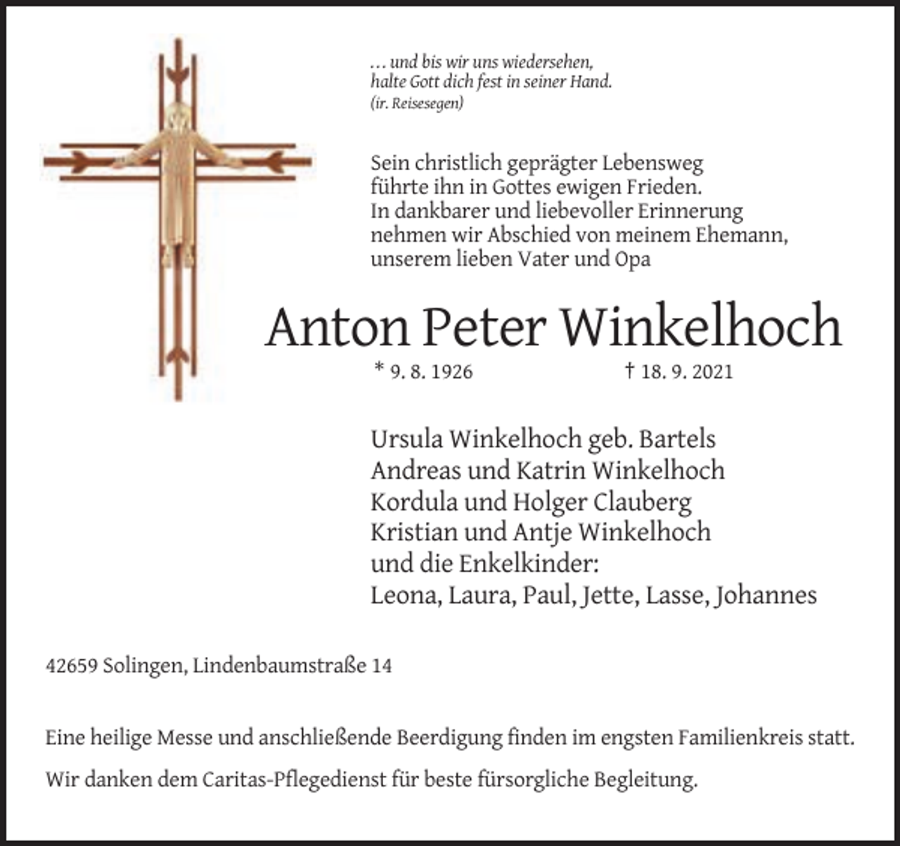 <p>. . . und bis wir uns wiedersehen,<br />halte Gott dich fest in seiner Hand.<br />(ir. Reisesegen)</p><p>Sein christlich geprägter Lebensweg<br />führte ihn in Gottes ewigen Frieden.<br />In dankbarer und liebevoller Erinnerung<br />nehmen wir Abschied von meinem Ehemann,<br />unserem lieben Vater und Opa</p><p>Anton Peter Winkelhoch<br />* 9. 8. 1926</p><p>† 18. 9. 2021</p><p>Ursula Winkelhoch geb. Bartels<br />Andreas und Katrin Winkelhoch<br />Kordula und Holger Clauberg<br />Kristian und Antje Winkelhoch<br />und die Enkelkinder:<br />Leona, Laura, Paul, Jette, Lasse, Johannes<br />42659 Solingen, Lindenbaumstraße 14</p><p>Eine heilige Messe und anschließende Beerdigung finden im engsten Familienkreis statt.<br />Wir danken dem Caritas-Pflegedienst für beste fürsorgliche Begleitung.</p>