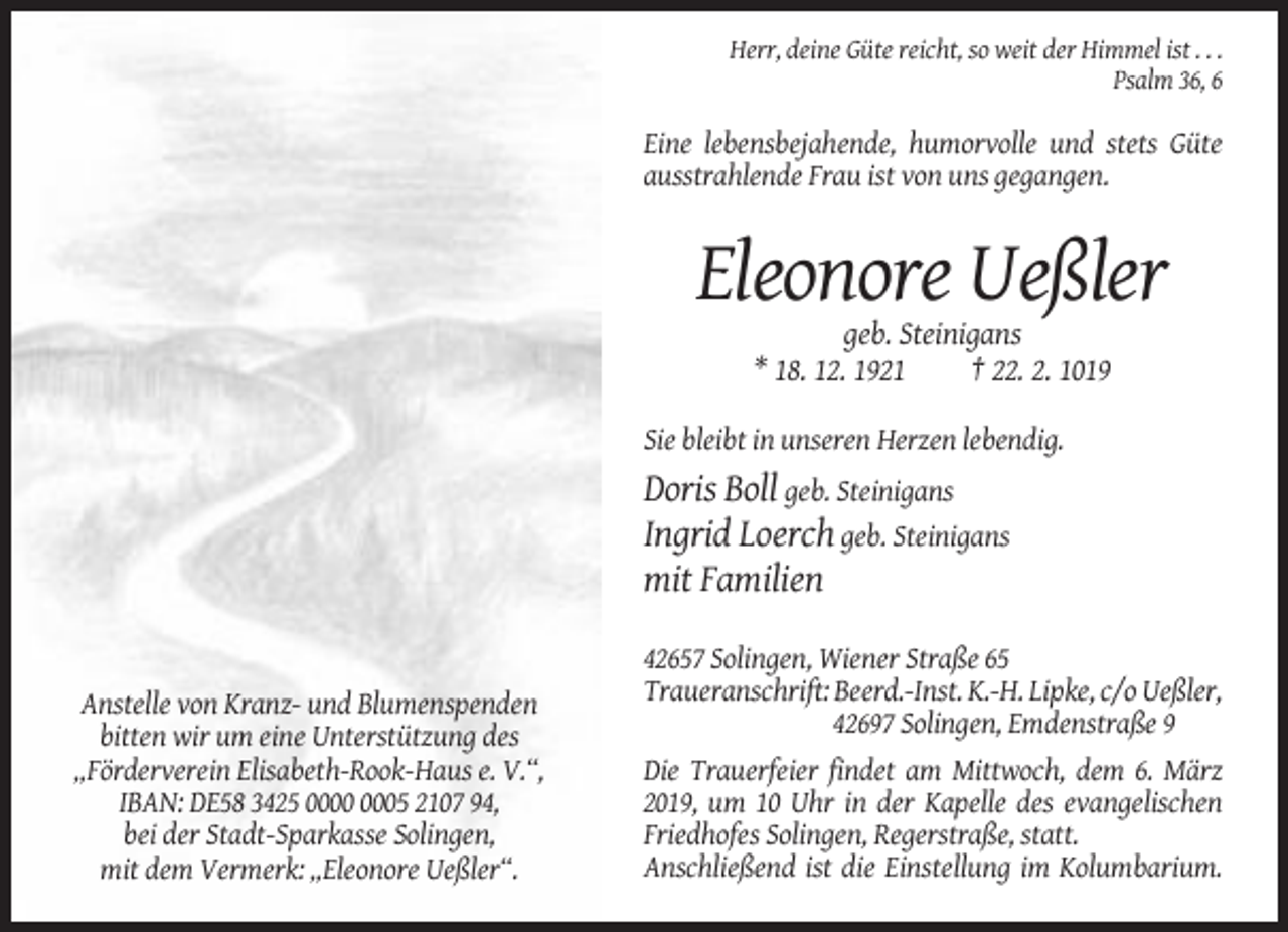 <p>Herr, deine Güte reicht, so weit der Himmel ist . . .<br />Psalm 36, 6</p><p>Eine lebensbejahende, humorvolle und stets Güte<br />ausstrahlende Frau ist von uns gegangen.</p><p>Eleonore Ueßler<br />geb. Steinigans<br />* 18. 12. 1921<br />† 22. 2. 1019<br />Sie bleibt in unseren Herzen lebendig.</p><p>Doris Boll geb. Steinigans<br />Ingrid Loerch geb. Steinigans<br />mit Familien</p><p>Anstelle von Kranz- und Blumenspenden<br />bitten wir um eine Unterstützung des<br />„Förderverein Elisabeth-Rook-Haus e. V.“,<br />IBAN: DE58 3425 05 2107 94,<br />bei der Stadt-Sparkasse Solingen,<br />mit dem Vermerk: „Eleonore Ueßler“.</p><p>42657 Solingen, Wiener Straße 65<br />Traueranschrift: Beerd.-Inst. K.-H. Lipke, c/o Ueßler,<br />42697 Solingen, Emdenstraße 9<br />Die Trauerfeier findet am Mittwoch, dem 6. März<br />2019, um 10 Uhr in der Kapelle des evangelischen<br />Friedhofes Solingen, Regerstraße, statt.<br />Anschließend ist die Einstellung im Kolumbarium.</p>