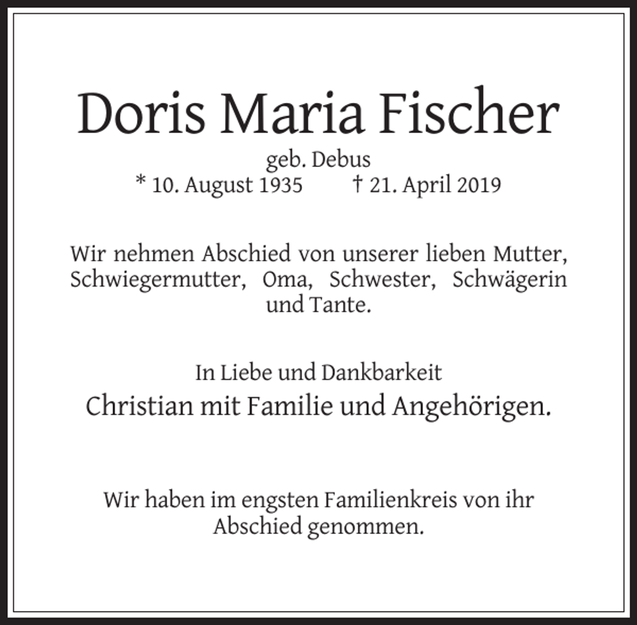 <p>Doris Maria Fischer<br />geb. Debus<br />* 10. August 1935<br />† 21. April 2019<br />Wir nehmen Abschied von unserer lieben Mutter,<br />Schwiegermutter, Oma, Schwester, Schwägerin<br />und Tante.<br />In Liebe und Dankbarkeit</p><p>Christian mit Familie und Angehörigen.</p><p>Wir haben im engsten Familienkreis von ihr<br />Abschied genommen.</p>