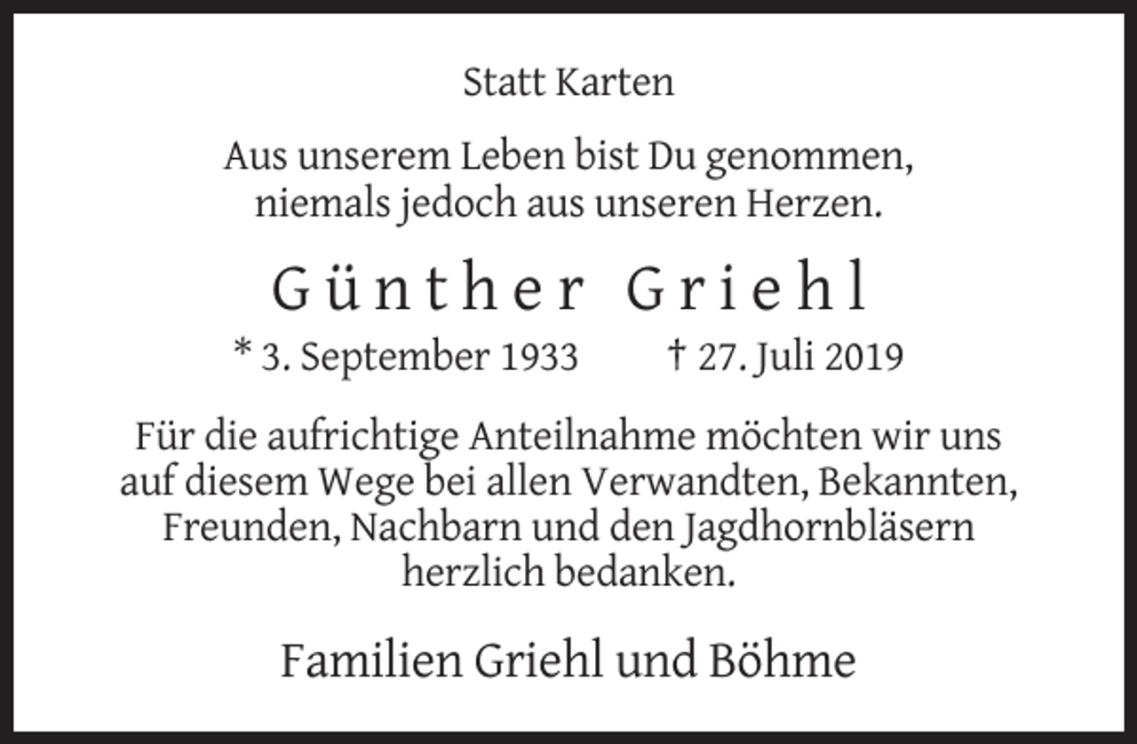 <p>Statt Karten<br />Aus unserem Leben bist Du genommen,<br />niemals jedoch aus unseren Herzen.</p><p>Günther Griehl<br />* 3. September 1933</p><p>† 27. Juli 2019</p><p>Für die aufrichtige Anteilnahme möchten wir uns<br />auf diesem Wege bei allen Verwandten, Bekannten,<br />Freunden, Nachbarn und den Jagdhornbläsern<br />herzlich bedanken.</p><p>Familien Griehl und Böhme</p>