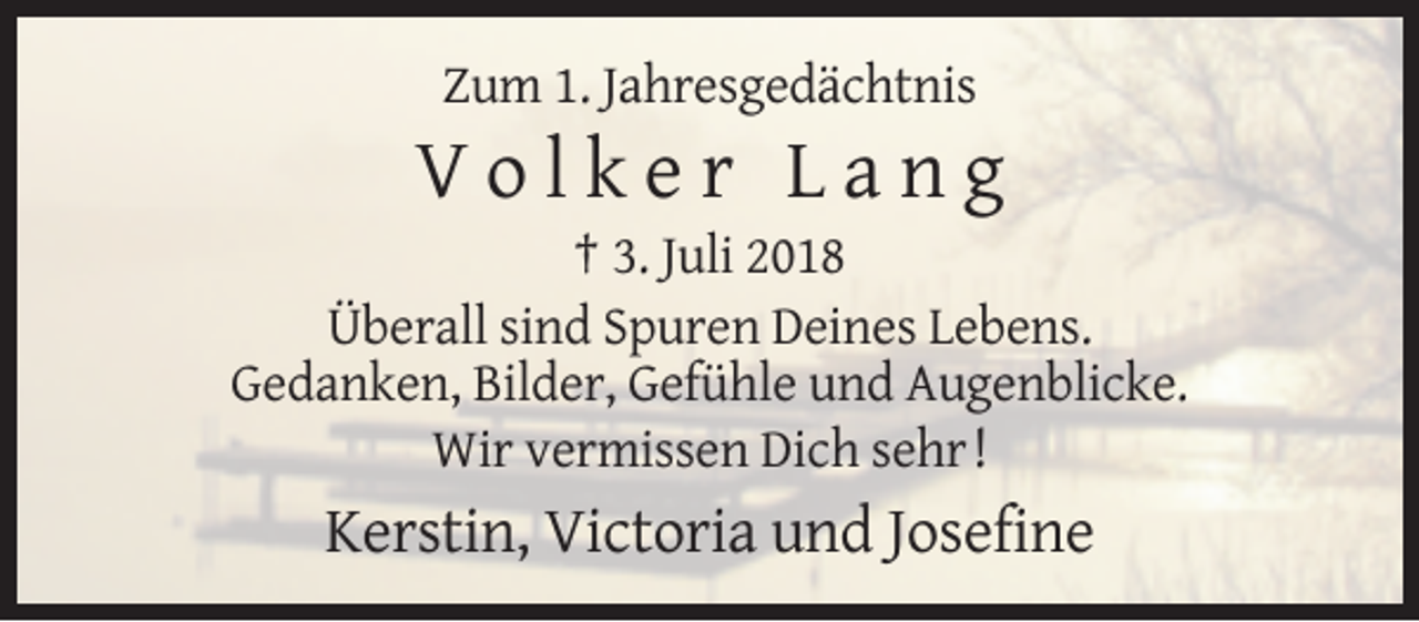 <p>Zum 1. Jahresgedächtnis</p><p>Volker Lang<br />† 3. Juli 2018<br />Überall sind Spuren Deines Lebens.<br />Gedanken, Bilder, Gefühle und Augenblicke.<br />Wir vermissen Dich sehr !</p><p>Kerstin, Victoria und Josefine</p>