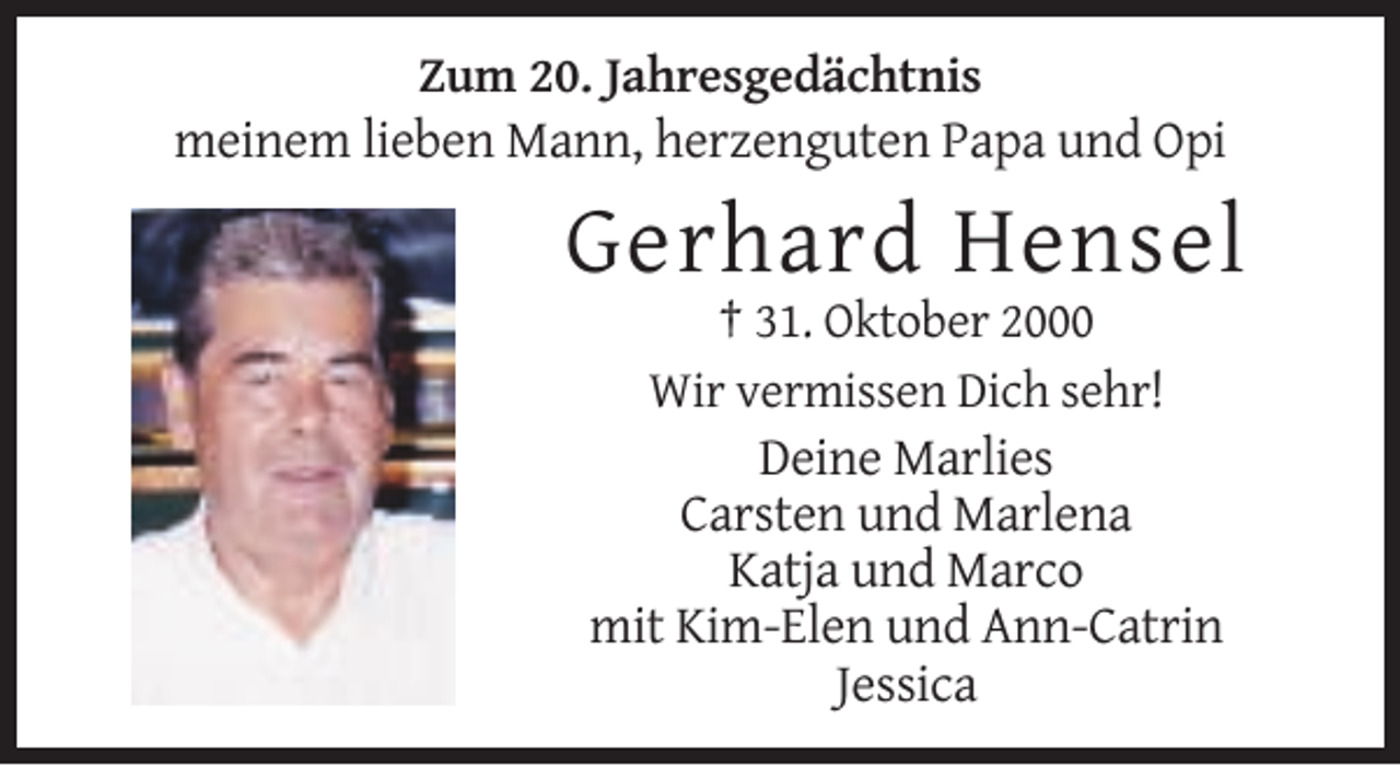 <p>Zum 20. Jahresgedächtnis</p><p>meinem lieben Mann, herzenguten Papa und Opi</p><p>Gerhard Hensel<br />† 31. Oktober 2000<br />Wir vermissen Dich sehr!</p><p>Deine Marlies<br />Carsten und Marlena<br />Katja und Marco<br />mit Kim-Elen und Ann-Catrin<br />Jessica</p>