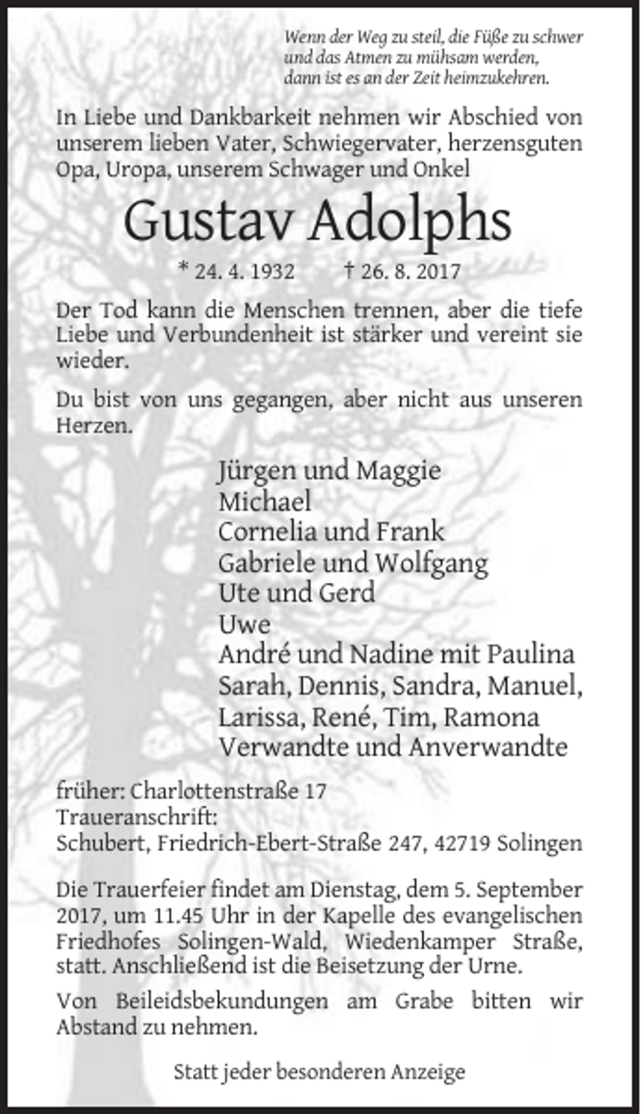 <p>Wenn der Weg zu steil, die Füße zu schwer<br />und das Atmen zu mühsam werden,<br />dann ist es an der Zeit heimzukehren.</p><p>In Liebe und Dankbarkeit nehmen wir Abschied von<br />unserem lieben Vater, Schwiegervater, herzensguten<br />Opa, Uropa, unserem Schwager und Onkel</p><p>Gustav Adolphs<br />* 24. 4. 1932</p><p>† 26. 8. 2017</p><p>Der Tod kann die Menschen trennen, aber die tiefe<br />Liebe und Verbundenheit ist stärker und vereint sie<br />wieder.<br />Du bist von uns gegangen, aber nicht aus unseren<br />Herzen.</p><p>Jürgen und Maggie<br />Michael<br />Cornelia und Frank<br />Gabriele und Wolfgang<br />Ute und Gerd<br />Uwe<br />André und Nadine mit Paulina<br />Sarah, Dennis, Sandra, Manuel,<br />Larissa, René, Tim, Ramona<br />Verwandte und Anverwandte<br />früher: Charlottenstraße 17<br />Traueranschrift:<br />Schubert, Friedrich-Ebert-Straße 247, 42719 Solingen<br />Die Trauerfeier findet am Dienstag, dem 5. September<br />2017, um 11.45 Uhr in der Kapelle des evangelischen<br />Friedhofes Solingen-Wald, Wiedenkamper Straße,<br />statt. Anschließend ist die Beisetzung der Urne.<br />Von Beileidsbekundungen am Grabe bitten wir<br />Abstand zu nehmen.<br />Statt jeder besonderen Anzeige</p>
