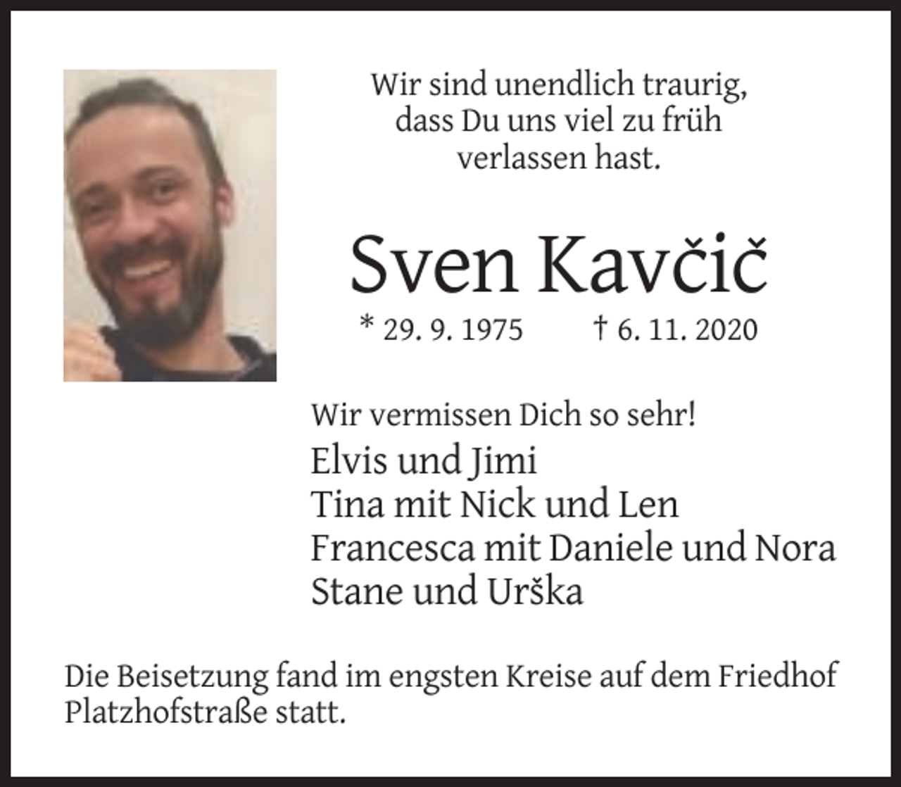<p>Wir sind unendlich traurig,<br />dass Du uns viel zu früh<br />verlassen hast.</p><p>Sven Kavcic<br />* 29. 9. 1975</p><p>† 6. 11. 2020</p><p>Wir vermissen Dich so sehr!</p><p>Elvis und Jimi<br />Tina mit Nick und Len<br />Francesca mit Daniele und Nora<br />Stane und Urska<br />Die Beisetzung fand im engsten Kreise auf dem Friedhof<br />Platzhofstraße statt.</p>
