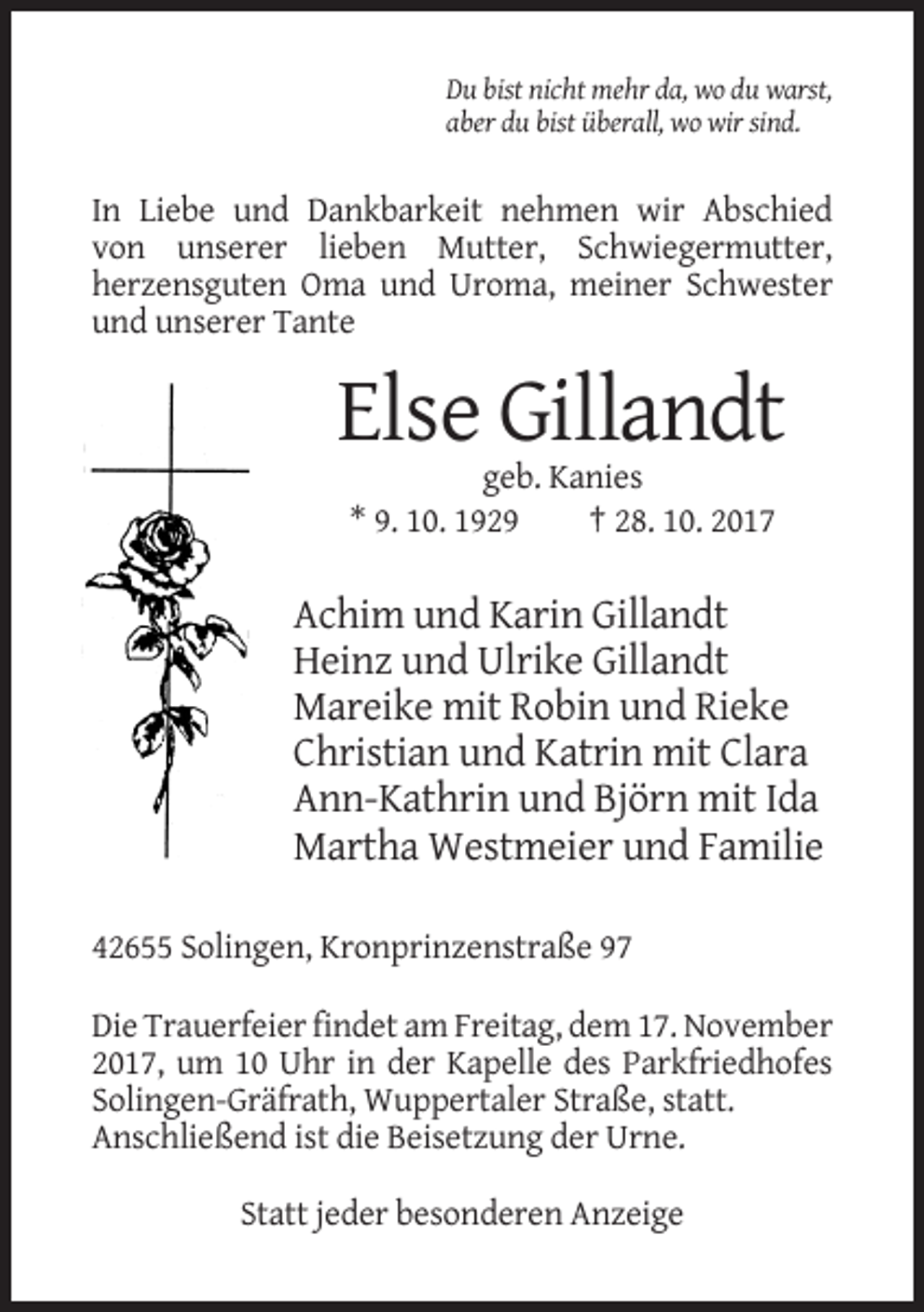 <p>Du bist nicht mehr da, wo du warst,<br />aber du bist überall, wo wir sind.</p><p>In Liebe und Dankbarkeit nehmen wir Abschied<br />von unserer lieben Mutter, Schwiegermutter,<br />herzensguten Oma und Uroma, meiner Schwester<br />und unserer Tante</p><p>Else Gillandt<br />geb. Kanies<br />* 9. 10. 1929<br />† 28. 10. 2017</p><p>Achim und Karin Gillandt<br />Heinz und Ulrike Gillandt<br />Mareike mit Robin und Rieke<br />Christian und Katrin mit Clara<br />Ann-Kathrin und Björn mit Ida<br />Martha Westmeier und Familie<br />42655 Solingen, Kronprinzenstraße 97<br />Die Trauerfeier findet am Freitag, dem 17. November<br />2017, um 10 Uhr in der Kapelle des Parkfriedhofes<br />Solingen-Gräfrath, Wuppertaler Straße, statt.<br />Anschließend ist die Beisetzung der Urne.<br />Statt jeder besonderen Anzeige</p>