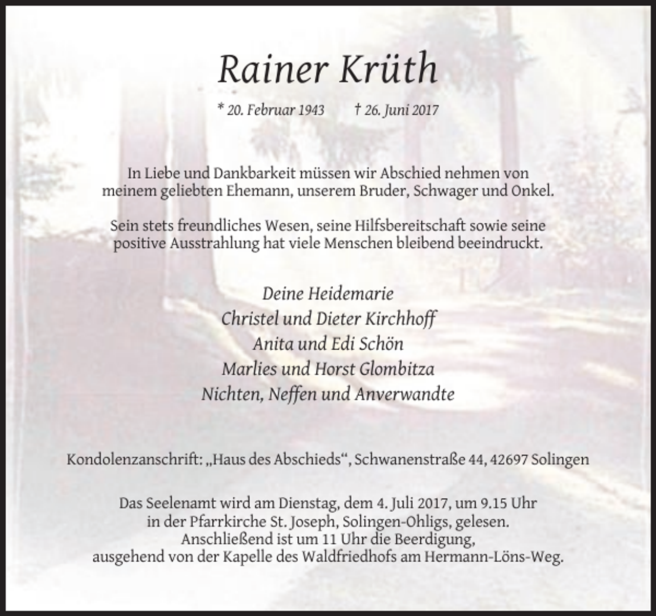 <p>Rainer Krüth<br />* 20. Februar 1943</p><p>† 26. Juni 2017</p><p>In Liebe und Dankbarkeit müssen wir Abschied nehmen von<br />meinem geliebten Ehemann, unserem Bruder,
 Schwager und Onkel.<br />Sein stets freundliches Wesen, seine Hilfsbereitschaft sowie seine<br />positive Ausstrahlung hat viele Menschen bleibend beeindruckt.</p><p>Deine Heidemarie<br />Christel
 und Dieter Kirchhoff<br />Anita und Edi Schön<br />Marlies und Horst Glombitza<br />Nichten, Neffen und Anverwandte</p><p>Kondolenzanschrift: „Haus des Abschieds“, Schwanenstraße
 44, 42697 Solingen<br />Das Seelenamt wird am Dienstag, dem 4. Juli 2017, um 9.15 Uhr<br />in der Pfarrkirche St. Joseph, Solingen-Ohligs, gelesen.<br />Anschließend ist um 11 Uhr die Beerdigung,<br />ausgehend
 von der Kapelle des Waldfriedhofs am Hermann-Löns-Weg.</p>