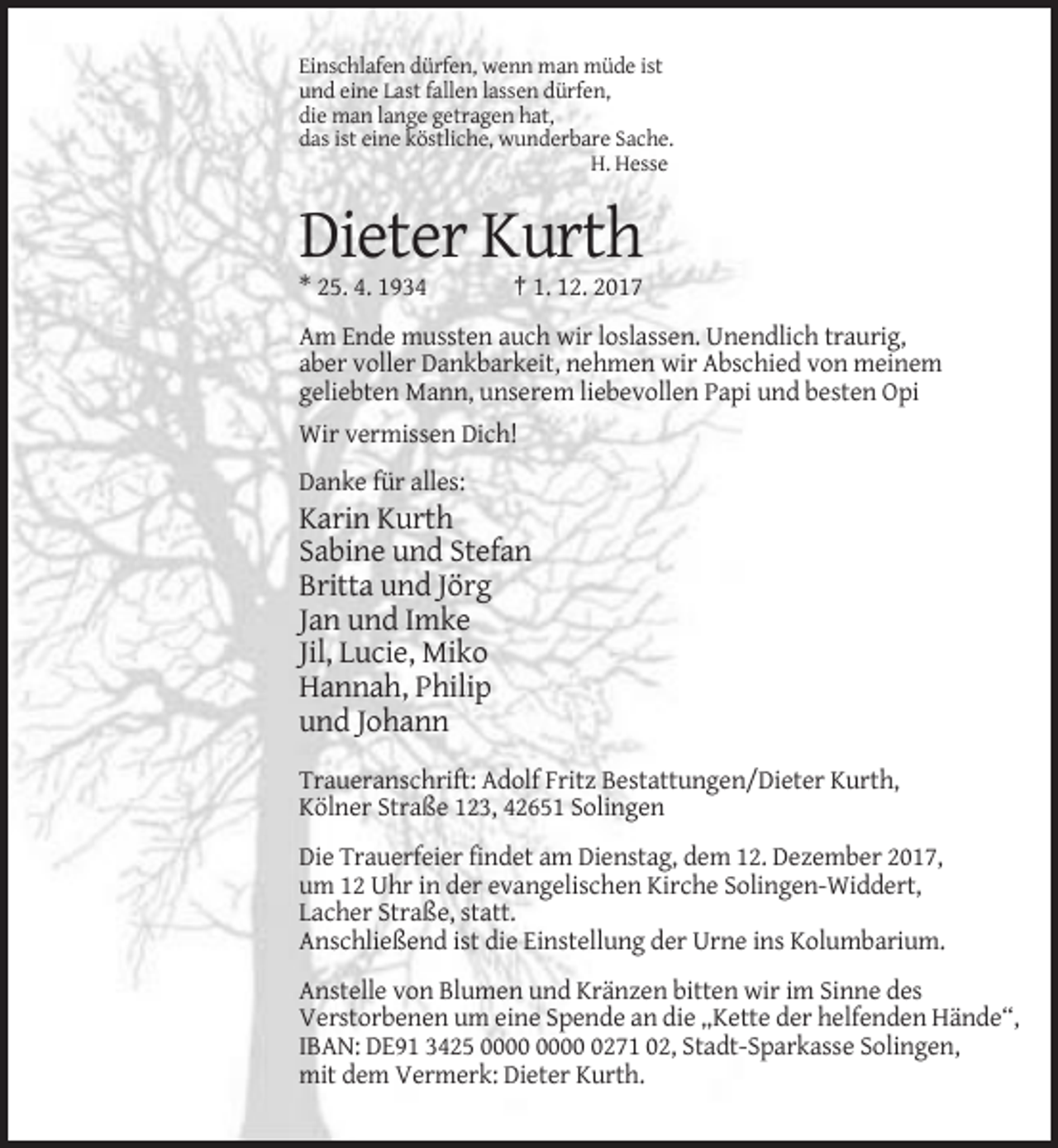 <p>Einschlafen dürfen, wenn man müde ist<br />und eine Last fallen lassen dürfen,<br />die man lange getragen hat,<br />das ist eine köstliche, wunderbare Sache.<br />H. Hesse</p><p>Dieter Kurth<br />* 25. 4. 1934</p><p>† 1. 12. 2017</p><p>Am Ende mussten auch wir loslassen. Unendlich traurig,<br />aber voller Dankbarkeit, nehmen wir Abschied von meinem<br />geliebten Mann, unserem liebevollen Papi und besten Opi<br />Wir vermissen Dich!<br />Danke für alles:</p><p>Karin Kurth<br />Sabine und Stefan<br />Britta und Jörg<br />Jan und Imke<br />Jil, Lucie, Miko<br />Hannah, Philip<br />und Johann<br />Traueranschrift: Adolf Fritz Bestattungen/Dieter Kurth,<br />Kölner Straße 123, 42651 Solingen<br />Die Trauerfeier findet am Dienstag, dem 12. Dezember 2017,<br />um 12 Uhr in der evangelischen Kirche Solingen-Widdert,<br />Lacher Straße, statt.<br />Anschließend ist die Einstellung der Urne ins Kolumbarium.<br />Anstelle von Blumen und Kränzen bitten wir im Sinne des<br />Verstorbenen um eine Spende an die „Kette der helfenden Hände“,<br />IBAN: DE91 3425 0271 02, Stadt-Sparkasse Solingen,<br />mit dem Vermerk: Dieter Kurth.</p>