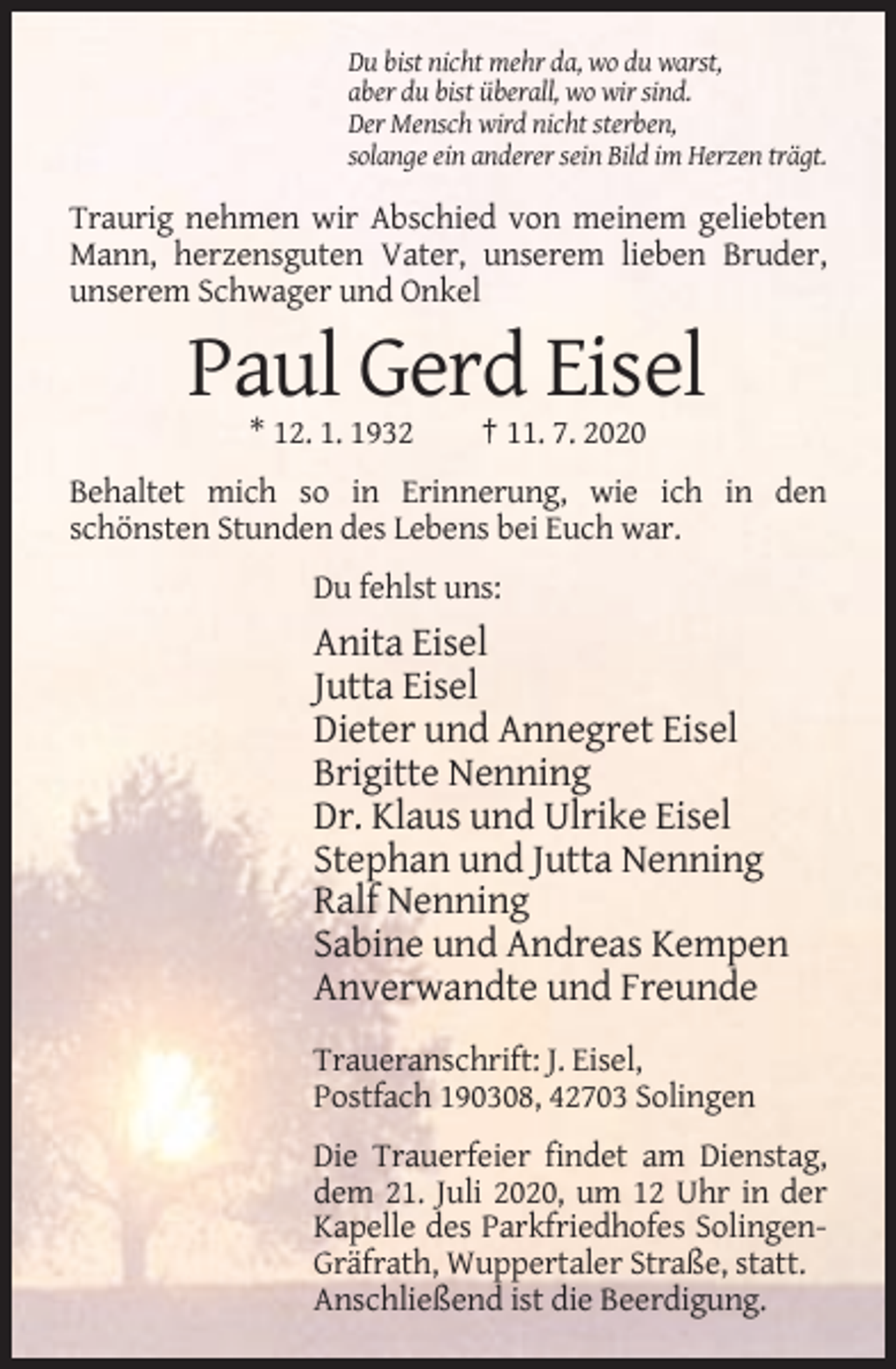 <p>Du bist nicht mehr da, wo du warst,<br />aber du bist überall, wo wir sind.<br />Der Mensch wird nicht sterben,<br />solange ein anderer sein Bild im Herzen trägt.</p><p>Traurig nehmen wir Abschied von meinem geliebten<br />Mann, herzensguten Vater, unserem lieben Bruder,<br />unserem Schwager und Onkel</p><p>Paul Gerd Eisel<br />* 12. 1. 1932</p><p>† 11. 7. 2020</p><p>Behaltet mich so in Erinnerung, wie ich in den<br />schönsten Stunden des Lebens bei Euch war.<br />Du fehlst uns:</p><p>Anita Eisel<br />Jutta Eisel<br />Dieter und Annegret Eisel<br />Brigitte Nenning<br />Dr. Klaus und Ulrike Eisel<br />Stephan und Jutta Nenning<br />Ralf Nenning<br />Sabine und Andreas Kempen<br />Anverwandte und Freunde<br />Traueranschrift: J. Eisel,<br />Postfach 190308, 42703 Solingen<br />Die Trauerfeier findet am Dienstag,<br />dem 21. Juli 2020, um 12 Uhr in der<br />Kapelle des Parkfriedhofes SolingenGräfrath, Wuppertaler Straße, statt.<br />Anschließend ist die Beerdigung.</p>