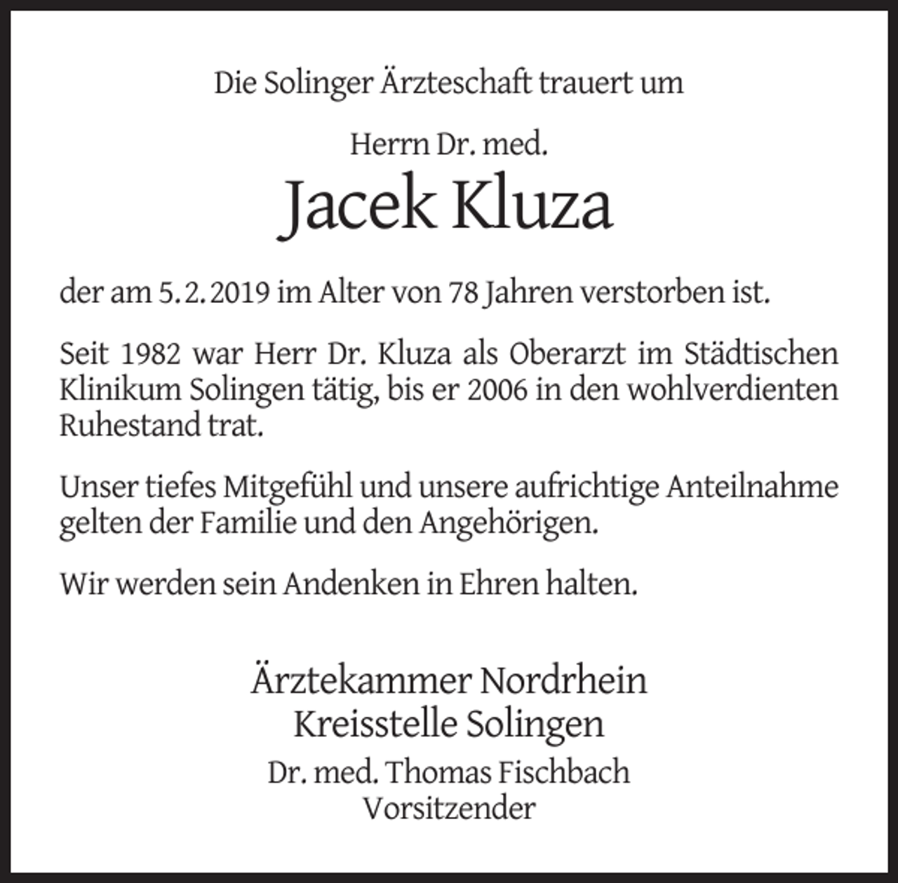 <p>Die Solinger Ärzteschaft trauert um<br />Herrn Dr. med.</p><p>Jacek Kluza<br />der am 5.2.2019 im Alter von 78 Jahren verstorben ist.<br />Seit 1982 war Herr Dr. Kluza als Oberarzt im Städtischen<br />Klinikum Solingen tätig, bis er 2006 in den wohlverdienten<br />Ruhestand trat.<br />Unser tiefes Mitgefühl und unsere aufrichtige Anteilnahme<br />gelten der Familie und den Angehörigen.<br />Wir werden sein Andenken in Ehren halten.</p><p>Ärztekammer Nordrhein<br />Kreisstelle Solingen<br />Dr. med. Thomas Fischbach<br />Vorsitzender</p>