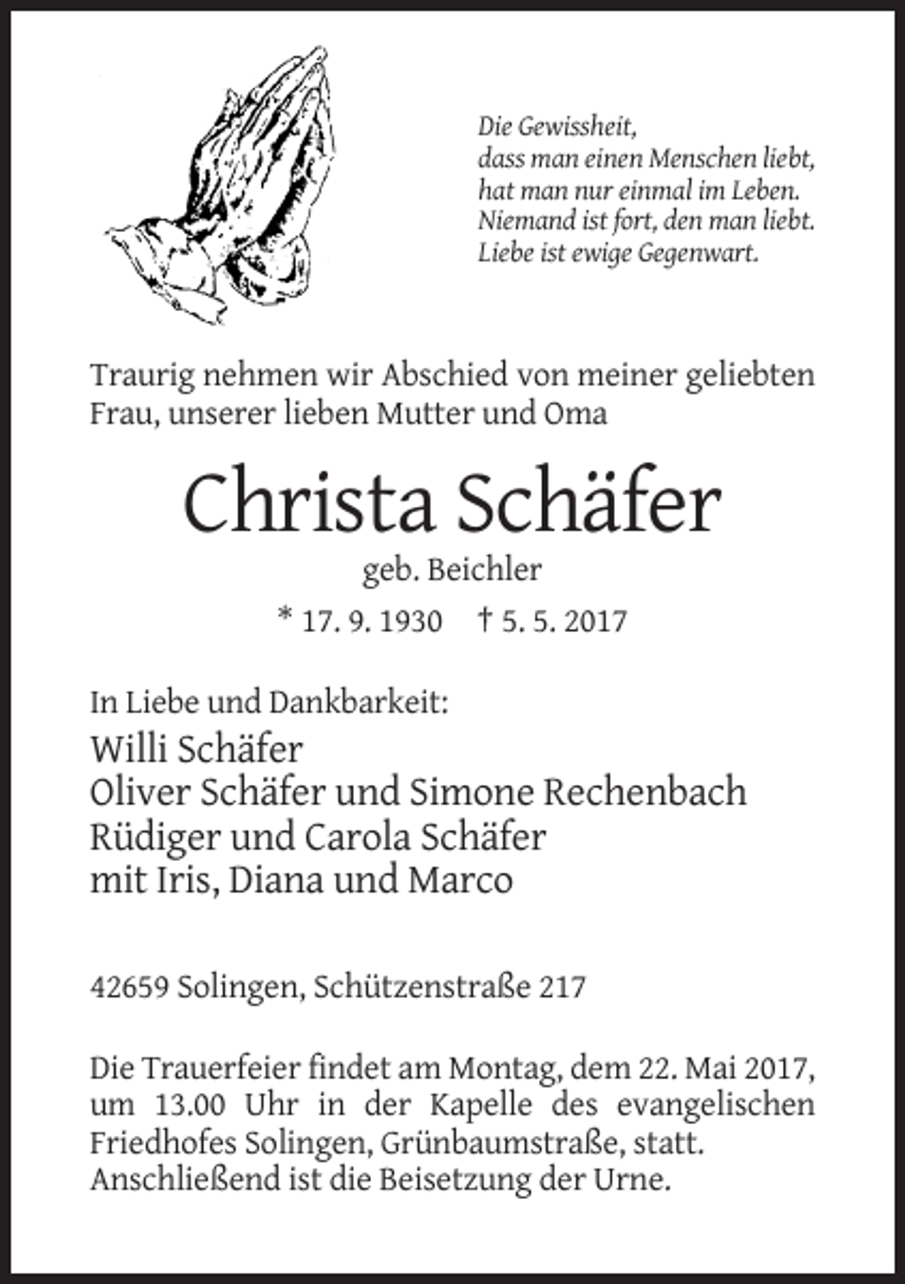 <p>Die Gewissheit,<br />dass man einen Menschen liebt,<br />hat man nur einmal im Leben.<br />Niemand ist fort, den man liebt.<br />Liebe ist ewige Gegenwart.</p>
<p>Traurig nehmen wir Abschied von meiner geliebten<br />Frau, unserer lieben Mutter und Oma</p>
<p>Christa Schäfer<br />geb. Beichler<br />* 17. 9. 1930 † 5. 5. 2017<br />In Liebe und Dankbarkeit:</p>
<p>Willi Schäfer<br />Oliver Schäfer und Simone Rechenbach<br />Rüdiger und Carola Schäfer<br />mit Iris, Diana und Marco<br />42659 Solingen, Schützenstraße 217<br />Die Trauerfeier findet am Montag, dem 22. Mai 2017,<br />um 13.00 Uhr in der Kapelle des evangelischen<br />Friedhofes Solingen, Grünbaumstraße, statt.<br />Anschließend ist die Beisetzung der Urne.</p>