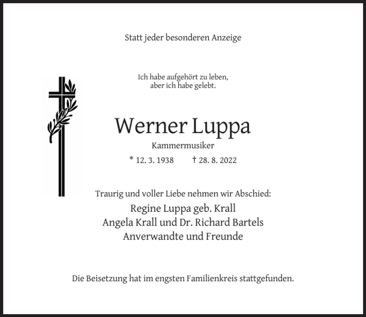 <p>Statt jeder besonderen Anzeige</p><p>Ich habe aufgehört zu leben,<br />aber ich habe gelebt.</p><p>Werner Luppa<br />Kammermusiker<br />* 12. 3. 1938</p><p>† 28. 8. 2022</p><p>Traurig und voller Liebe nehmen wir Abschied:</p><p>Regine Luppa geb. Krall<br />Angela Krall und Dr. Richard Bartels<br />Anverwandte und Freunde</p><p>Die Beisetzung hat im engsten Familienkreis stattgefunden.</p>