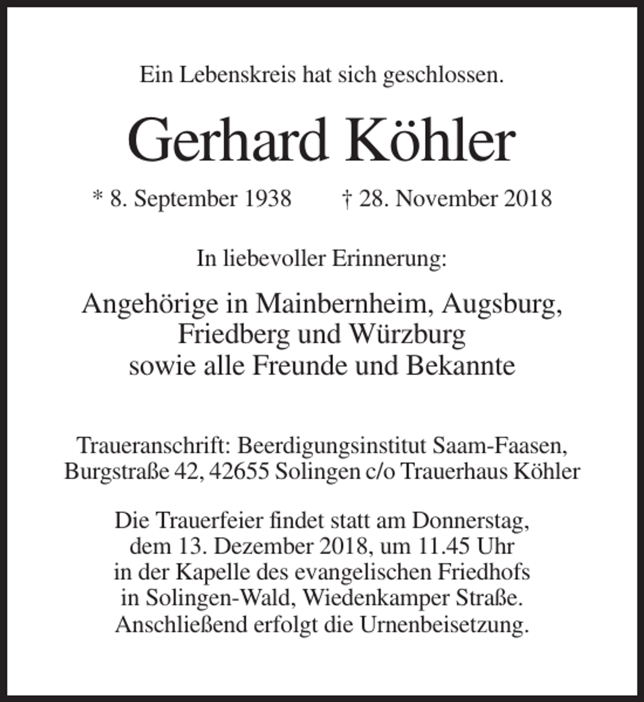 <p>Ein Lebenskreis hat sich geschlossen.</p><p>Gerhard Köhler<br />* 8. September 1938</p><p>† 28. November 2018</p><p>In liebevoller Erinnerung:</p><p>Angehörige in Mainbernheim, Augsburg,<br />Friedberg und Würzburg<br />sowie alle Freunde und Bekannte<br />Traueranschrift: Beerdigungsinstitut Saam-Faasen,<br />Burgstraße 42, 42655 Solingen c/o Trauerhaus Köhler<br />Die Trauerfeier findet statt am Donnerstag,<br />dem 13. Dezember 2018, um 11.45 Uhr<br />in der Kapelle des evangelischen Friedhofs<br />in Solingen-Wald, Wiedenkamper Straße.<br />Anschließend erfolgt die Urnenbeisetzung.</p>