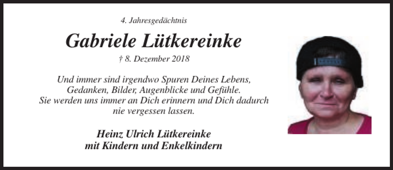 <p>4. Jahresgedächtnis</p><p>Gabriele Lütkereinke<br />† 8. Dezember 2018</p><p>Und immer sind irgendwo Spuren Deines Lebens,<br />Gedanken, Bilder, Augenblicke und Gefühle.<br />Sie werden uns immer an Dich erinnern und Dich dadurch<br />nie vergessen lassen.</p><p>Heinz Ulrich Lütkereinke<br />mit Kindern und Enkelkindern</p>