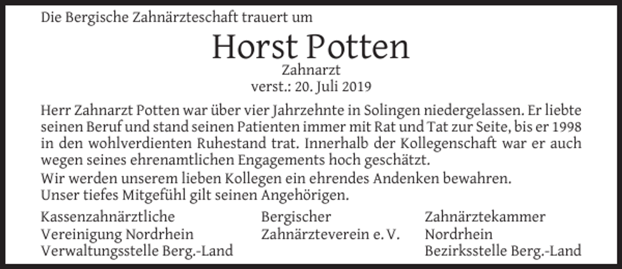 <p>Die Bergische Zahnärzteschaft trauert um</p><p>HorstZahnarzt<br />Potten</p><p>verst.: 20. Juli 2019<br />Herr Zahnarzt Potten war über vier Jahrzehnte in Solingen niedergelassen. Er liebte<br />seinen Beruf und stand seinen Patienten immer mit Rat und Tat zur Seite, bis er 1998<br />in den wohlverdienten Ruhestand trat. Innerhalb der Kollegenschaft war er auch<br />wegen seines ehrenamtlichen Engagements hoch geschätzt.<br />Wir werden unserem lieben Kollegen ein ehrendes Andenken bewahren.<br />Unser tiefes Mitgefühl gilt seinen Angehörigen.<br />Kassenzahnärztliche<br />Bergischer<br />Zahnärztekammer<br />Vereinigung Nordrhein<br />Zahnärzteverein e. V.<br />Nordrhein<br />Verwaltungsstelle Berg.-Land<br />Bezirksstelle Berg.-Land</p>