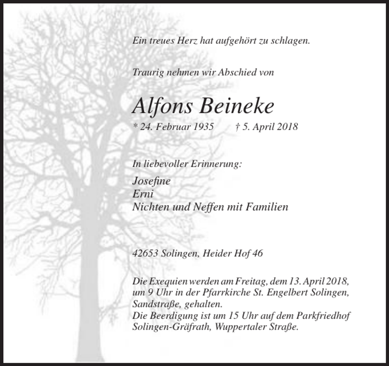 <p>Ein treues Herz hat aufgehört zu schlagen.<br />Traurig nehmen wir Abschied von</p><p>Alfons Beineke<br />* 24. Februar 1935</p><p>† 5. April 2018</p><p>In liebevoller Erinnerung:</p><p>Josefine<br />Erni<br />Nichten und Neffen mit Familien</p><p>42653 Solingen, Heider Hof 46<br />Die Exequien werden am Freitag, dem 13. April 2018,<br />um 9 Uhr in der Pfarrkirche St. Engelbert Solingen,<br />Sandstraße, gehalten.<br />Die Beerdigung ist um 15 Uhr auf dem Parkfriedhof<br />Solingen-Gräfrath, Wuppertaler Straße.</p>