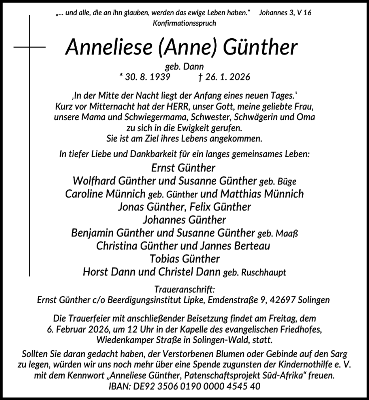 <p>„... und alle, die an ihn glauben, werden das ewige Leben haben.“<br />Konfirmationsspruch</p><p>Johannes 3, V 16</p><p>Anneliese (Anne) Günther<br />geb. Dann<br />* 30. 8. 1939<br />† 26. 1. 2026<br />‚In der Mitte der Nacht liegt der Anfang eines neuen Tages.‛<br />Kurz vor Mitternacht hat der HERR, unser Gott, meine geliebte Frau,<br />unsere Mama und Schwiegermama, Schwester, Schwägerin und Oma<br />zu sich in die Ewigkeit gerufen.<br />Sie ist am Ziel ihres Lebens angekommen.<br />In tiefer Liebe und Dankbarkeit für ein langes gemeinsames Leben:</p><p>Ernst Günther<br />Wolfhard Günther und Susanne Günther geb. Büge<br />Caroline Münnich geb. Günther und Matthias Münnich<br />Jonas Günther, Felix Günther<br />Johannes Günther<br />Benjamin Günther und Susanne Günther geb. Maaß<br />Christina Günther und Jannes Berteau<br />Tobias Günther<br />Horst Dann und Christel Dann geb. Ruschhaupt<br />Traueranschrift:<br />Ernst Günther c/o Beerdigungsinstitut Lipke, Emdenstraße 9, 42697 Solingen<br />Die Trauerfeier mit anschließender Beisetzung findet am Freitag, dem<br />6. Februar 2026, um 12 Uhr in der Kapelle des evangelischen Friedhofes,<br />Wiedenkamper Straße in Solingen-Wald, statt.<br />Sollten Sie daran gedacht haben, der Verstorbenen Blumen oder Gebinde auf den Sarg<br />zu legen, würden wir uns noch mehr über eine Spende zugunsten der Kindernothilfe e. V.<br />mit dem Kennwort „Anneliese Günther, Patenschaftsprojekt Süd-Afrika“ freuen.<br />IBAN: DE92 3506 019000 4545 40</p>