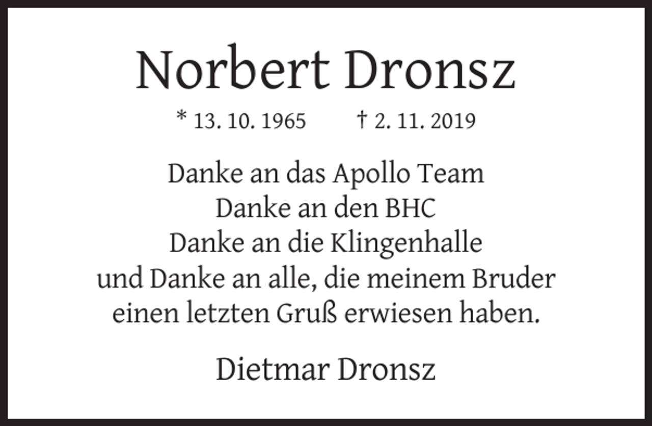 <p>Norbert Dronsz<br />* 13. 10. 1965</p><p>† 2. 11. 2019</p><p>Danke an das Apollo Team<br />Danke an den BHC<br />Danke an die Klingenhalle<br />und Danke an alle, die meinem Bruder<br />einen letzten Gruß erwiesen haben.</p><p>Dietmar Dronsz</p>