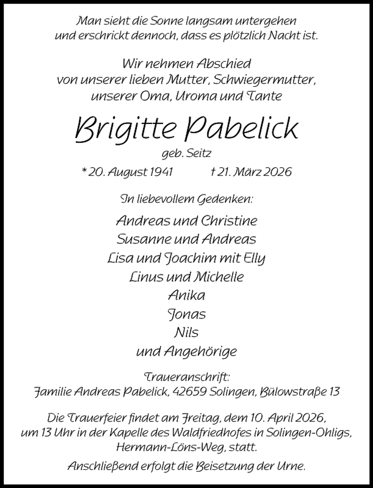 <p>Man sieht die Sonne langsam untergehen<br />und erschrickt dennoch, dass es plötzlich Nacht ist.</p><p>Wir nehmen Abschied<br />von unserer lieben Mutter, Schwiegermutter,<br />unserer Oma, Uroma und Tante</p><p>Brigitte Pabelick<br />geb. Seitz</p><p>* 20. August 1941</p><p>† 21. März 2026</p><p>In liebevollem Gedenken:</p><p>Andreas und Christine<br />Susanne und Andreas<br />Lisa und Joachim mit Elly<br />Linus und Michelle<br />Anika<br />Jonas<br />Nils<br />und Angehörige<br />Traueranschrift:<br />Familie Andreas Pabelick, 42659 Solingen, Bülowstraße 13<br />Die Trauerfeier ﬁndet am Freitag, dem 10. April 2026,<br />um 13 Uhr in der Kapelle des Waldfriedhofes in Solingen-Ohligs,<br />Hermann-Löns-Weg, statt.<br />Anschließend erfolgt die Beisetzung der Urne.</p>
