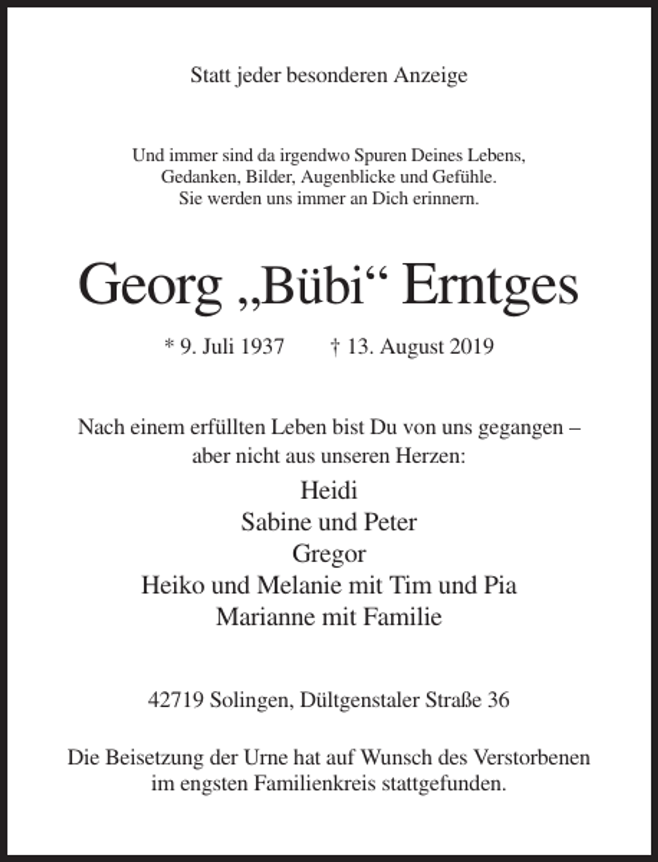 <p>Statt jeder besonderen Anzeige</p><p>Und immer sind da irgendwo Spuren Deines Lebens,<br />Gedanken, Bilder, Augenblicke und Gefühle.<br />Sie werden uns immer an Dich erinnern.</p><p>Georg „Bübi“ Erntges<br />* 9. Juli 1937</p><p>† 13. August 2019</p><p>Nach einem erfüllten Leben bist Du von uns gegangen –<br />aber nicht aus unseren Herzen:</p><p>Heidi<br />Sabine und Peter<br />Gregor<br />Heiko und Melanie mit Tim und Pia<br />Marianne mit Familie<br />42719 Solingen, Dültgenstaler Straße 36<br />Die Beisetzung der Urne hat auf Wunsch des Verstorbenen<br />im engsten Familienkreis stattgefunden.</p>