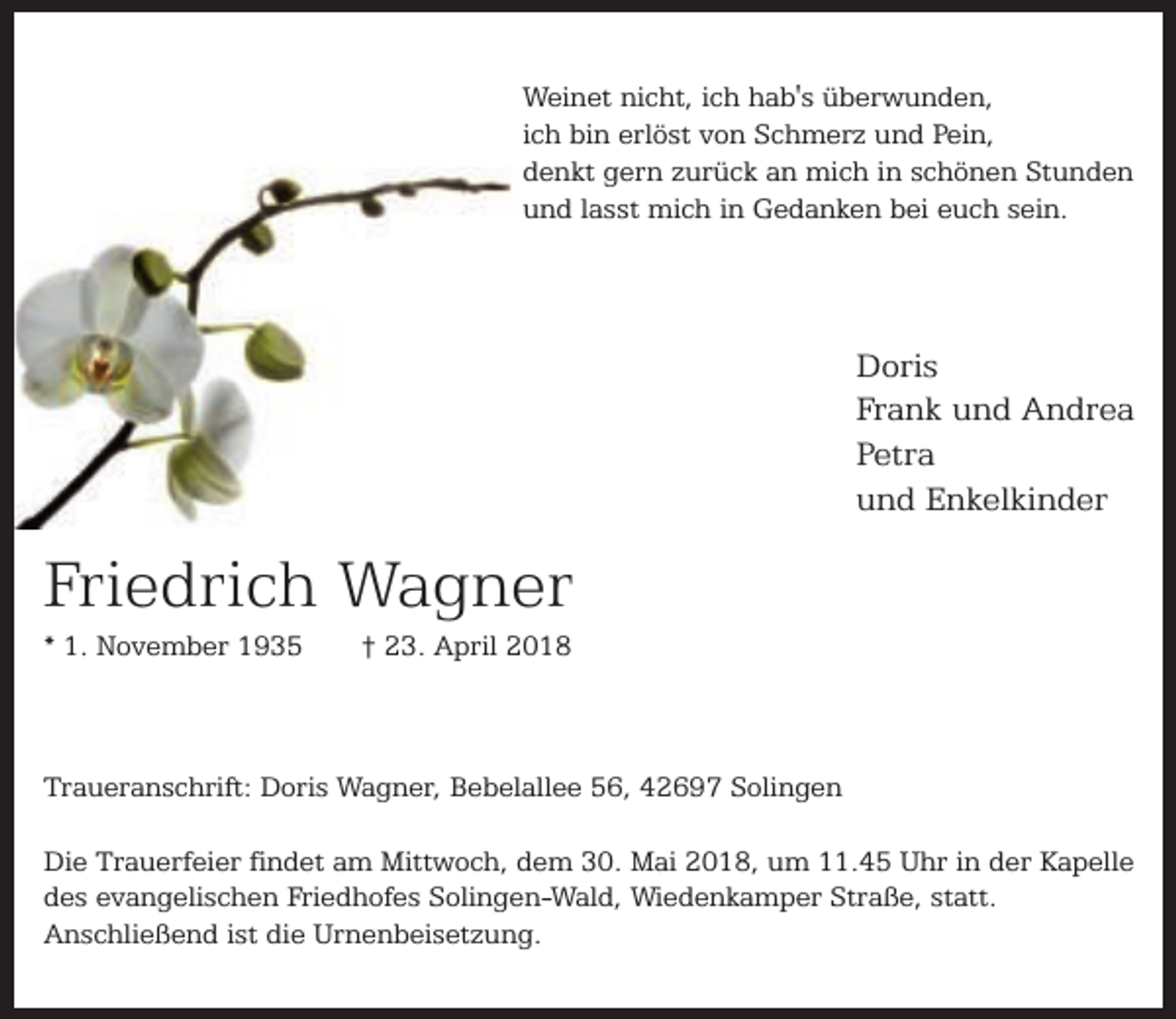 <p>Weinet nicht, ich hab's überwunden,<br />ich bin erlöst von Schmerz und Pein,<br />denkt gern zurück an mich in schönen Stunden<br />und lasst mich in Gedanken bei euch sein.</p><p>Doris<br />Frank und Andrea<br />Petra<br />und Enkelkinder</p><p>Friedrich Wagner<br />* 1. November 1935</p><p>† 23. April 2018</p><p>Traueranschrift: Doris Wagner, Bebelallee 56, 42697 Solingen<br />Die Trauerfeier findet am Mittwoch, dem 30. Mai 2018, um 11.45 Uhr in der Kapelle<br />des evangelischen Friedhofes Solingen-Wald, Wiedenkamper Straße, statt.<br />Anschließend ist die Urnenbeisetzung.</p>
