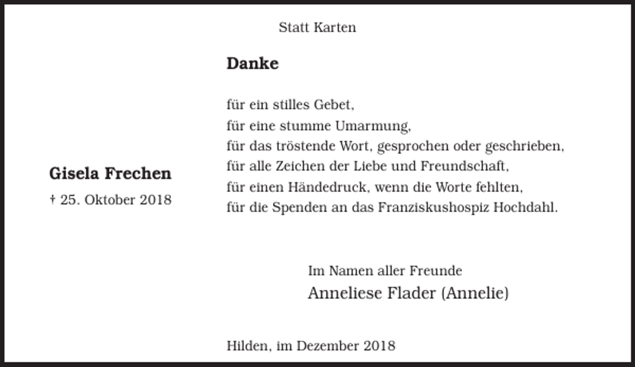 <p>Statt Karten</p><p>Danke</p><p>Gisela Frechen<br />† 25. Oktober 2018</p><p>für ein stilles Gebet,<br />für eine stumme Umarmung,<br />für das tröstende Wort, gesprochen oder geschrieben,<br />für alle Zeichen der Liebe und Freundschaft,<br />für einen Händedruck, wenn die Worte fehlten,<br />für die Spenden an das Franziskushospiz Hochdahl.</p><p>Im Namen aller Freunde</p><p>Anneliese Flader (Annelie)<br />Hilden, im Dezember 2018</p>