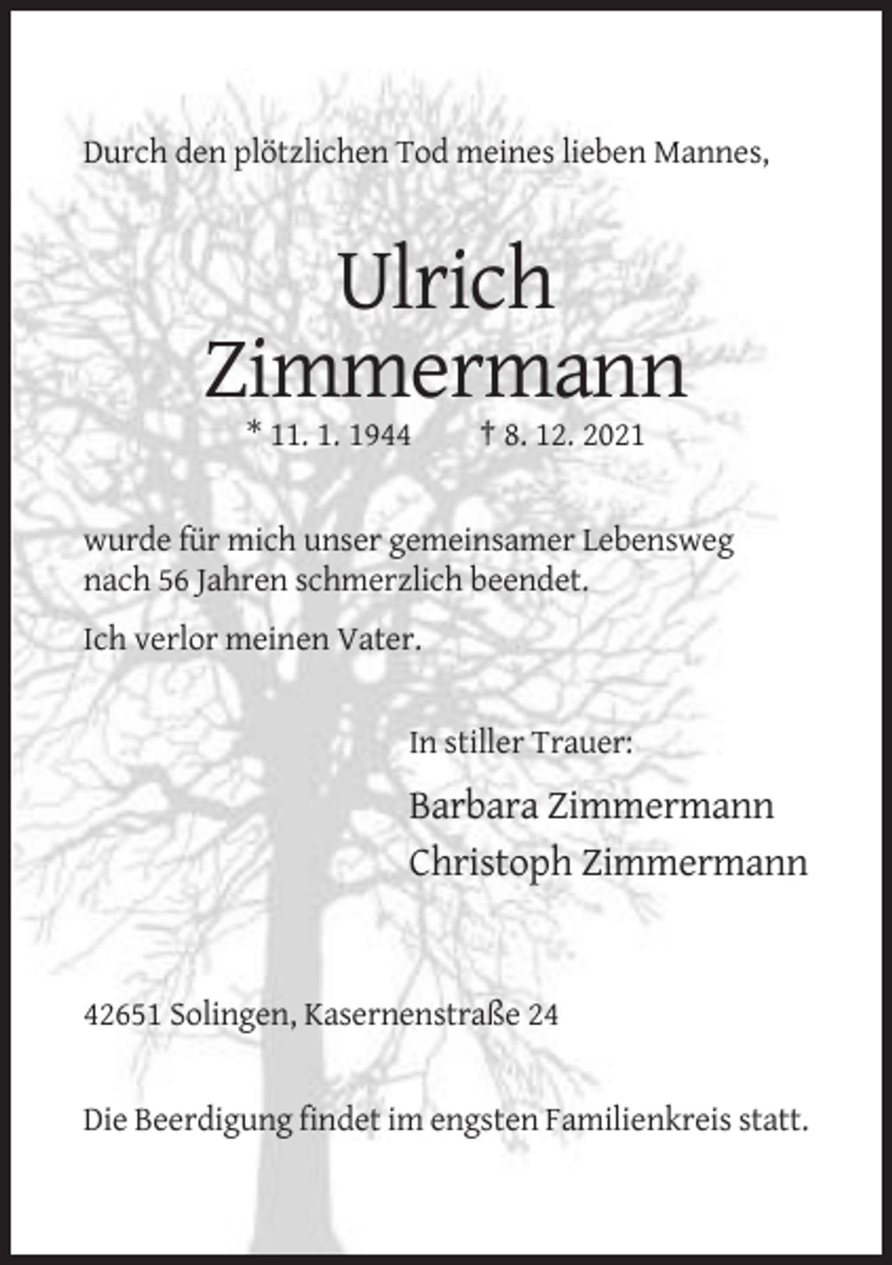 <p>Durch den plötzlichen Tod meines lieben Mannes,</p><p>Ulrich<br />Zimmermann<br />* 11. 1. 1944</p><p>† 8. 12. 2021</p><p>wurde für mich unser gemeinsamer Lebensweg<br />nach 56 Jahren schmerzlich beendet.<br />Ich verlor meinen Vater.</p><p>In stiller Trauer:</p><p>Barbara Zimmermann<br />Christoph Zimmermann</p><p>42651 Solingen, Kasernenstraße 24</p><p>Die Beerdigung findet im engsten Familienkreis statt.</p>