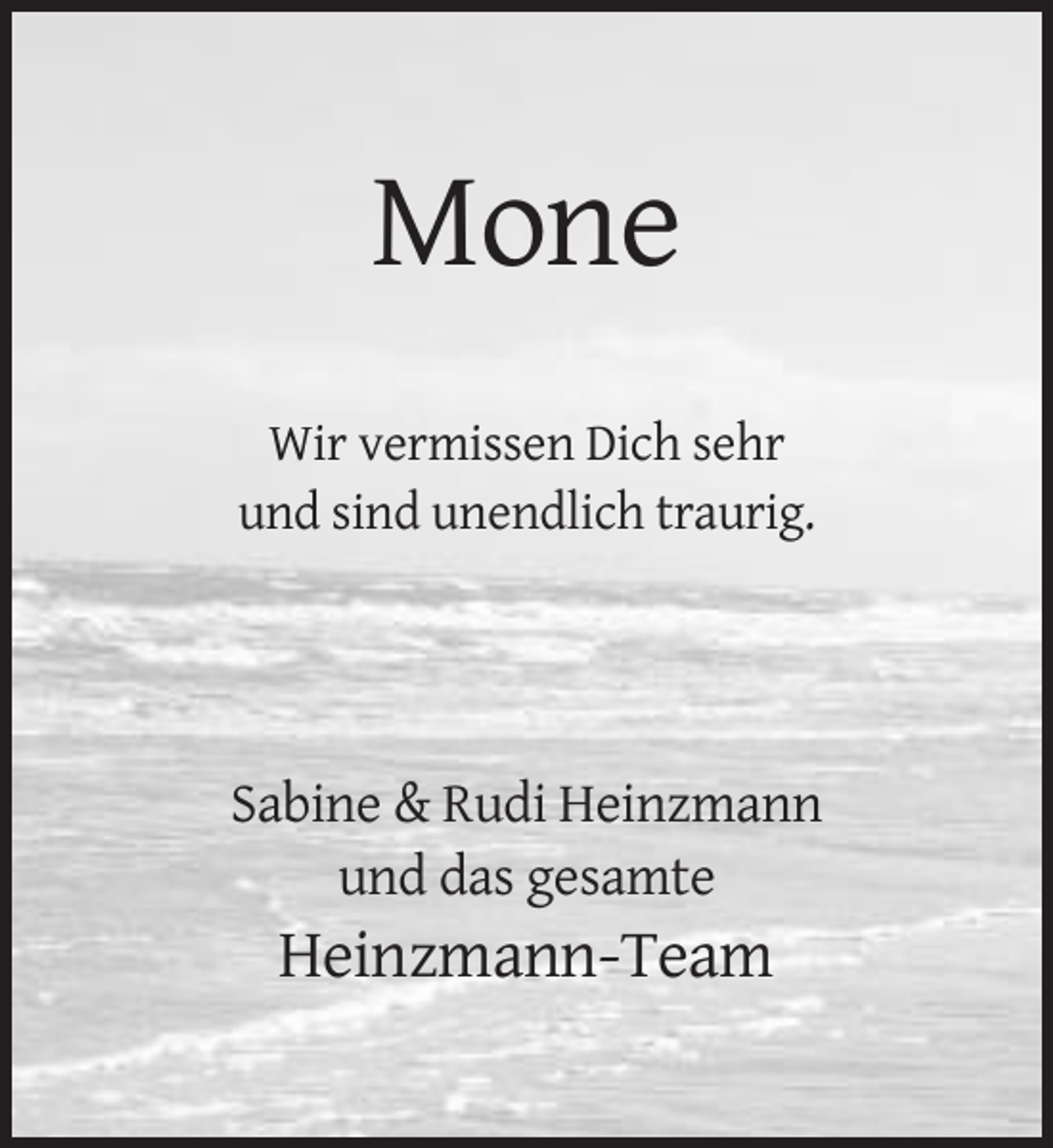 <p>Mone<br />Wir vermissen Dich sehr<br />und sind unendlich traurig.</p><p>Sabine &amp; Rudi Heinzmann<br />und das gesamte</p><p>Heinzmann-Team</p>