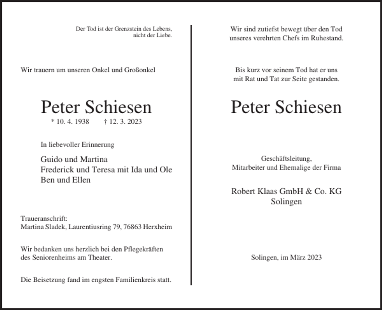 <p>Der Tod ist der Grenzstein des Lebens,<br />nicht der Liebe.</p><p>Wir trauern um unseren Onkel und Großonkel</p><p>Peter Schiesen<br />* 10. 4. 1938</p><p>Wir sind zutiefst bewegt über den Tod<br />unseres verehrten Chefs im Ruhestand.</p><p>Bis kurz vor seinem Tod hat er uns<br />mit Rat und Tat zur Seite gestanden.</p><p>Peter Schiesen</p><p>† 12. 3. 2023</p><p>In liebevoller Erinnerung</p><p>Guido und Martina<br />Frederick und Teresa mit Ida und Ole<br />Ben und Ellen</p><p>Geschäftsleitung,<br />Mitarbeiter und Ehemalige der Firma</p><p>Robert Klaas GmbH &amp; Co. KG<br />Solingen<br />Traueranschrift:<br />Martina Sladek, Laurentiusring 79, 76863 Herxheim<br />Wir bedanken uns herzlich bei den Pflegekräften<br />des Seniorenheims am Theater.<br />Die Beisetzung fand im engsten Familienkreis statt.</p><p>Solingen, im März 2023</p>