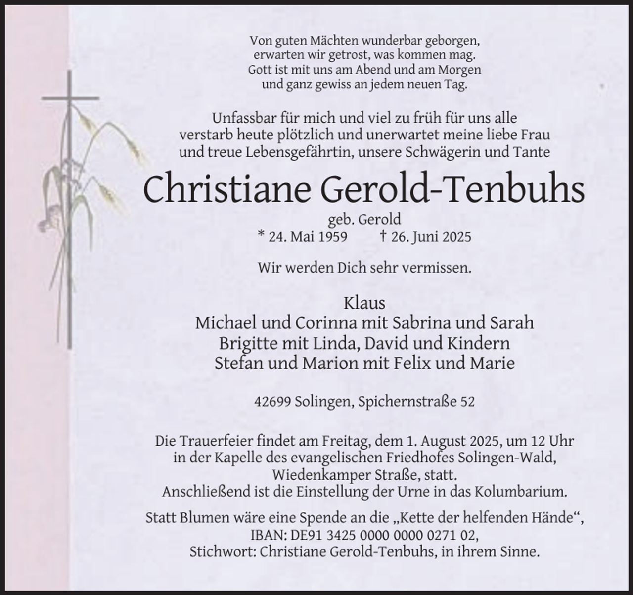 <p>Von guten Mächten wunderbar geborgen,<br />erwarten wir getrost, was kommen mag.<br />Gott ist mit uns am Abend und am Morgen<br />und ganz gewiss an jedem neuen Tag.</p><p>Unfassbar für mich und viel zu früh für uns alle<br />verstarb heute plötzlich und unerwartet meine liebe Frau<br />und treue Lebensgefährtin, unsere Schwägerin und Tante</p><p>Christiane Gerold-Tenbuhs<br />geb. Gerold<br />* 24. Mai 1959<br />† 26. Juni 2025<br />Wir werden Dich sehr vermissen.</p><p>Klaus<br />Michael und Corinna mit Sabrina und Sarah<br />Brigitte mit Linda, David und Kindern<br />Stefan und Marion mit Felix und Marie<br />42699 Solingen, Spichernstraße 52<br />Die Trauerfeier findet am Freitag, dem 1. August 2025, um 12 Uhr<br />in der Kapelle des evangelischen Friedhofes Solingen-Wald,<br />Wiedenkamper Straße, statt.<br />Anschließend ist die Einstellung der Urne in das Kolumbarium.<br />Statt Blumen wäre eine Spende an die „Kette der helfenden Hände“,<br />IBAN: DE91 3425 0271 02,<br />Stichwort: Christiane Gerold-Tenbuhs, in ihrem Sinne.</p>
