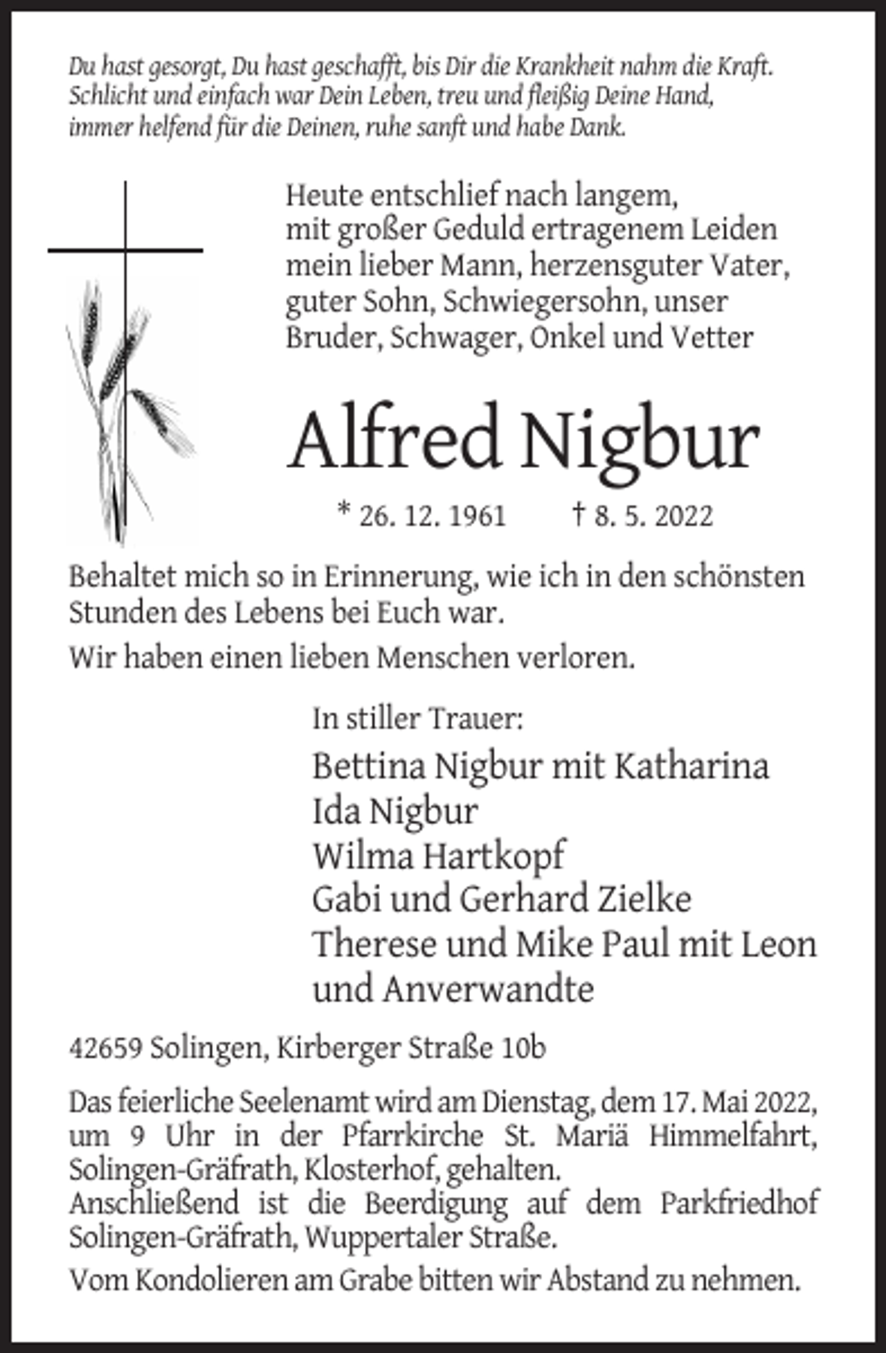 <p>Du hast gesorgt, Du hast geschafft, bis Dir die Krankheit nahm die Kraft.<br />Schlicht und einfach war Dein Leben, treu und fleißig Deine Hand,<br />immer helfend für die Deinen, ruhe sanft und habe Dank.</p><p>Heute entschlief nach langem,<br />mit großer Geduld ertragenem Leiden<br />mein lieber Mann, herzensguter Vater,<br />guter Sohn, Schwiegersohn, unser<br />Bruder, Schwager, Onkel und Vetter</p><p>Alfred Nigbur<br />* 26. 12. 1961</p><p>† 8. 5. 2022</p><p>Behaltet mich so in Erinnerung, wie ich in den schönsten<br />Stunden des Lebens bei Euch war.<br />Wir haben einen lieben Menschen verloren.<br />In stiller Trauer:</p><p>Bettina Nigbur mit Katharina<br />Ida Nigbur<br />Wilma Hartkopf<br />Gabi und Gerhard Zielke<br />Therese und Mike Paul mit Leon<br />und Anverwandte<br />42659 Solingen, Kirberger Straße 10b<br />Das feierliche Seelenamt wird am Dienstag, dem 17. Mai 2022,<br />um 9 Uhr in der Pfarrkirche St. Mariä Himmelfahrt,<br />Solingen-Gräfrath, Klosterhof, gehalten.<br />Anschließend ist die Beerdigung auf dem Parkfriedhof<br />Solingen-Gräfrath, Wuppertaler Straße.<br />Vom Kondolieren am Grabe bitten wir Abstand zu nehmen.</p>