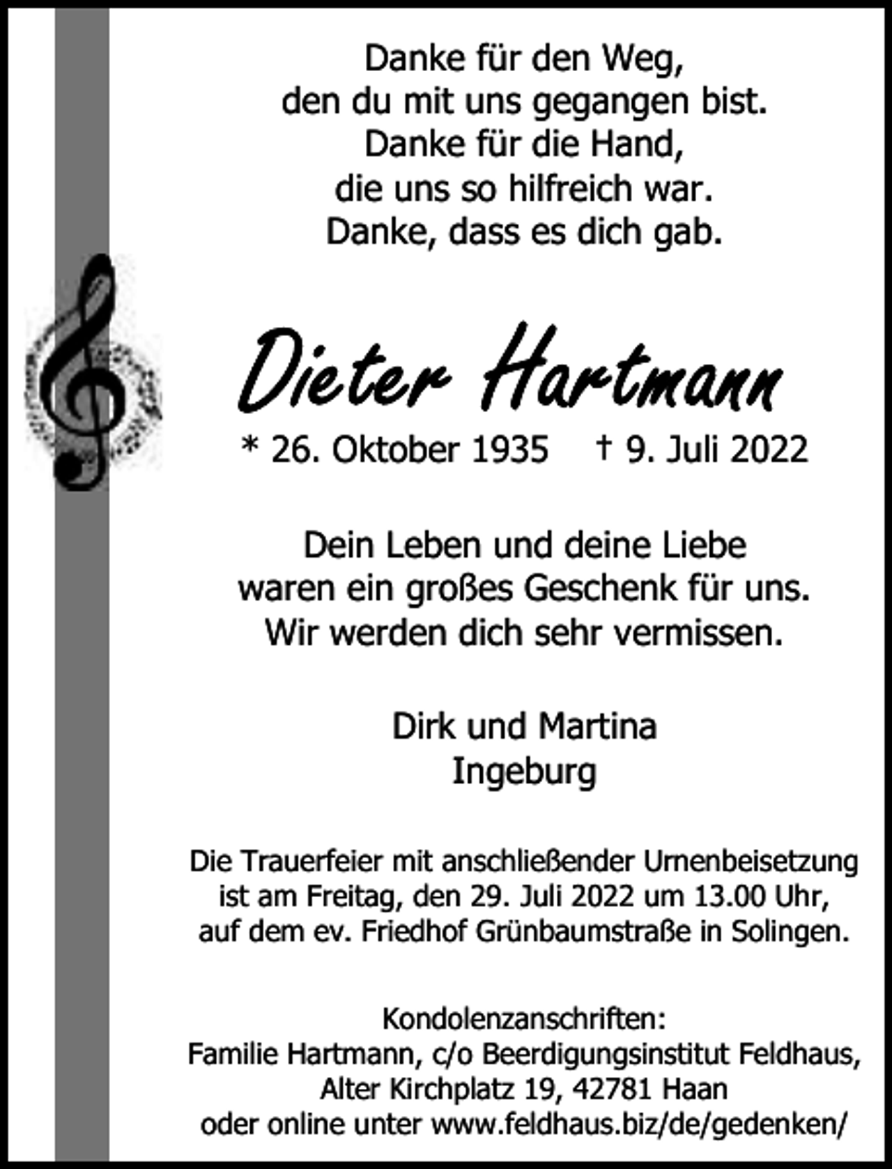 <p>Danke für den Weg,<br />den du mit uns gegangen bist.<br />Danke für die Hand,<br />die uns so hilfreich war.<br />Danke, dass es dich gab.</p><p>* 26. Oktober 1935</p><p>† 9. Juli 2022</p><p>Dein Leben und deine Liebe<br />waren ein großes Geschenk für uns.<br />Wir werden dich sehr vermissen.<br />Dirk und Martina<br />Ingeburg<br />Die Trauerfeier mit anschließender Urnenbeisetzung<br />ist am Freitag, den 29. Juli 2022 um 13.00 Uhr,<br />auf dem ev. Friedhof Grünbaumstraße in Solingen.<br />Kondolenzanschriften:<br />Familie Hartmann, c/o Beerdigungsinstitut Feldhaus,<br />Alter Kirchplatz 19, 42781 Haan<br />oder online unter www.feldhaus.biz/de/gedenken/</p>