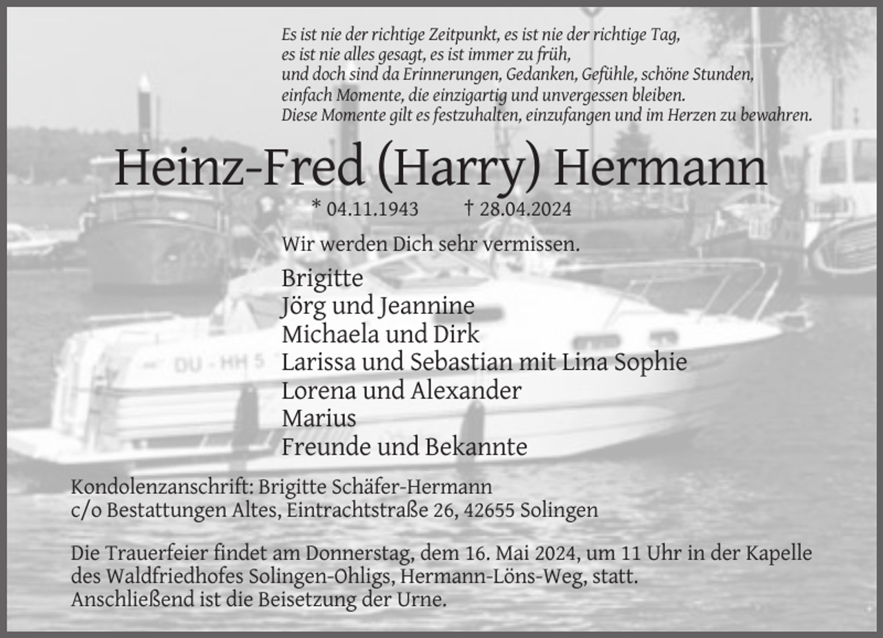 <p>Es ist nie der richtige Zeitpunkt, es ist nie der richtige Tag,<br />es ist nie alles gesagt, es ist immer zu früh,<br />und doch sind da Erinnerungen, Gedanken, Gefühle, schöne Stunden,<br />einfach Momente, die einzigartig und unvergessen bleiben.<br />Diese Momente gilt es festzuhalten, einzufangen und im Herzen zu bewahren.</p><p>Heinz-Fred (Harry) Hermann<br />* 04.11.1943</p><p>† 28.04.2024</p><p>Wir werden Dich sehr vermissen.</p><p>Brigitte<br />Jörg und Jeannine<br />Michaela und Dirk<br />Larissa und Sebastian mit Lina Sophie<br />Lorena und Alexander<br />Marius<br />Freunde und Bekannte<br />Kondolenzanschrift: Brigitte Schäfer-Hermann<br />c/o Bestattungen Altes, Eintrachtstraße 26, 42655 Solingen<br />Die Trauerfeier findet am Donnerstag, dem 16. Mai 2024, um 11 Uhr in der Kapelle<br />des Waldfriedhofes Solingen-Ohligs, Hermann-Löns-Weg, statt.<br />Anschließend ist die Beisetzung der Urne.</p>