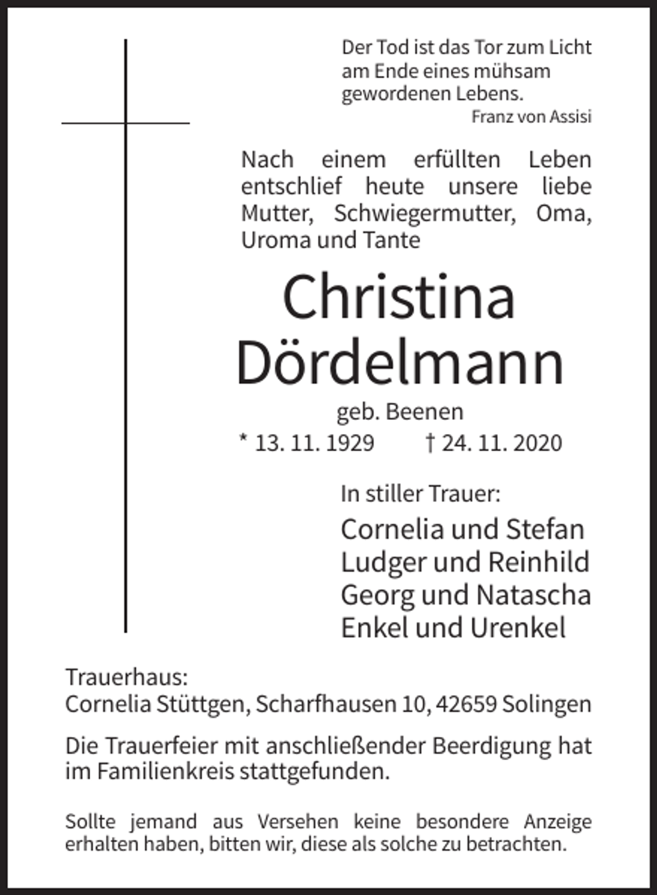 <p>Der Tod ist das Tor zum Licht<br />am Ende eines mühsam<br />gewordenen Lebens.<br />Franz von Assisi</p><p>Nach einem erfüllten Leben<br />entschlief heute unsere liebe<br />Mutter, Schwiegermutter, Oma,<br />Uroma und Tante</p><p>Christina<br />Dördelmann<br />geb. Beenen<br />* 13. 11. 1929<br />† 24. 11. 2020<br />In stiller Trauer:</p><p>Cornelia und Stefan<br />Ludger und Reinhild<br />Georg und Natascha<br />Enkel und Urenkel<br />Trauerhaus:<br />Cornelia Stüttgen, Scharfhausen 10, 42659 Solingen<br />Die Trauerfeier mit anschließender Beerdigung hat<br />im Familienkreis stattgefunden.<br />Sollte jemand aus Versehen keine besondere Anzeige<br />erhalten haben, bitten wir, diese als solche zu betrachten.</p>