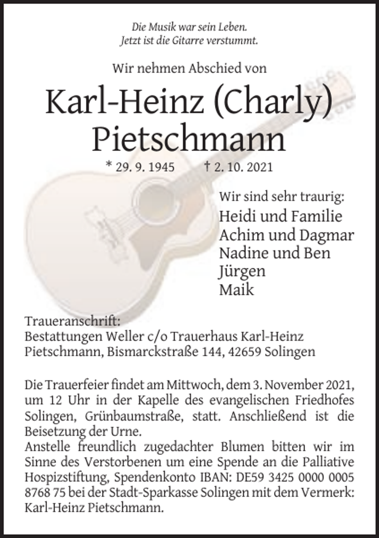<p>Die Musik war sein Leben.<br />Jetzt ist die Gitarre verstummt.</p><p>Wir nehmen Abschied von</p><p>Karl-Heinz (Charly)<br />Pietschmann<br />* 29. 9. 1945</p><p>† 2. 10. 2021<br />Wir sind sehr traurig:</p><p>Heidi und Familie<br />Achim und Dagmar<br />Nadine und Ben<br />Jürgen<br />Maik<br />Traueranschrift:<br />Bestattungen Weller c/o Trauerhaus Karl-Heinz<br />Pietschmann, Bismarckstraße 144, 42659 Solingen<br />Die Trauerfeier findet am Mittwoch, dem 3. November 2021,<br />um 12 Uhr in der Kapelle des evangelischen Friedhofes<br />Solingen, Grünbaumstraße, statt. Anschließend ist die<br />Beisetzung der Urne.<br />Anstelle freundlich zugedachter Blumen bitten wir im<br />Sinne des Verstorbenen um eine Spende an die Palliative<br />Hospizstiftung, Spendenkonto IBAN: DE59 3425 05<br />8768 75 bei der Stadt-Sparkasse Solingen mit dem Vermerk:<br />Karl-Heinz Pietschmann.</p>