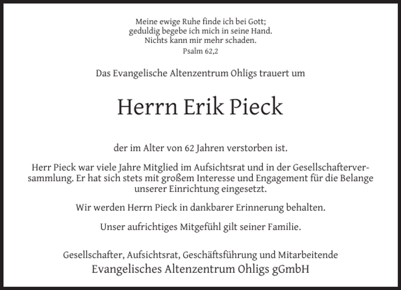 <p>Meine ewige Ruhe ﬁnde ich bei Gott;<br />geduldig begebe ich mich in seine Hand.<br />Nichts kann mir mehr schaden.<br />Psalm 62,2</p><p>Das Evangelische Altenzentrum Ohligs trauert um</p><p>Herrn Erik Pieck<br />der im Alter von 62 Jahren verstorben ist.<br />Herr Pieck war viele Jahre Mitglied im Aufsichtsrat und in der Gesellschafterversammlung. Er hat sich stets mit großem Interesse und Engagement für die Belange<br />unserer Einrichtung eingesetzt.<br />Wir werden Herrn Pieck in dankbarer Erinnerung behalten.<br />Unser aufrichtiges Mitgefühl gilt seiner Familie.<br />Gesellschafter, Aufsichtsrat, Geschäftsführung und Mitarbeitende</p><p>Evangelisches Altenzentrum Ohligs gGmbH</p>